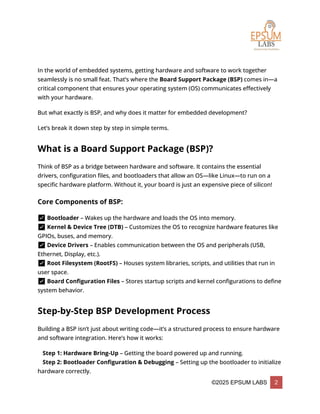 ©2025 EPSUM LABS 2
In the world of embedded systems, getting hardware and software to work together
seamlessly is no small feat. That’s where the Board Support Package (BSP) comes in—a
critical component that ensures your operating system (OS) communicates effectively
with your hardware.
But what exactly is BSP, and why does it matter for embedded development?
Let’s break it down step by step in simple terms.
What is a Board Support Package (BSP)?
Think of BSP as a bridge between hardware and software. It contains the essential
drivers, configuration files, and bootloaders that allow an OS—like Linux—to run on a
specific hardware platform. Without it, your board is just an expensive piece of silicon!
Core Components of BSP:
✅ Bootloader – Wakes up the hardware and loads the OS into memory.
✅ Kernel & Device Tree (DTB) – Customizes the OS to recognize hardware features like
GPIOs, buses, and memory.
✅ Device Drivers – Enables communication between the OS and peripherals (USB,
Ethernet, Display, etc.).
✅ Root Filesystem (RootFS) – Houses system libraries, scripts, and utilities that run in
user space.
✅ Board Configuration Files – Stores startup scripts and kernel configurations to define
system behavior.
Step-by-Step BSP Development Process
Building a BSP isn’t just about writing code—it’s a structured process to ensure hardware
and software integration. Here’s how it works:
🔹 Step 1: Hardware Bring-Up – Getting the board powered up and running.
🔹 Step 2: Bootloader Configuration & Debugging – Setting up the bootloader to initialize
hardware correctly.
 