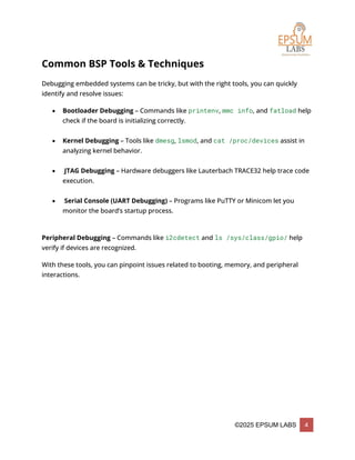 ©2025 EPSUM LABS 4
Common BSP Tools & Techniques
Debugging embedded systems can be tricky, but with the right tools, you can quickly
identify and resolve issues:
 Bootloader Debugging – Commands like printenv, mmc info, and fatload help
check if the board is initializing correctly.
 Kernel Debugging – Tools like dmesg, lsmod, and cat /proc/devices assist in
analyzing kernel behavior.
 JTAG Debugging – Hardware debuggers like Lauterbach TRACE32 help trace code
execution.
 Serial Console (UART Debugging) – Programs like PuTTY or Minicom let you
monitor the board’s startup process.
Peripheral Debugging – Commands like i2cdetect and ls /sys/class/gpio/ help
verify if devices are recognized.
With these tools, you can pinpoint issues related to booting, memory, and peripheral
interactions.
 