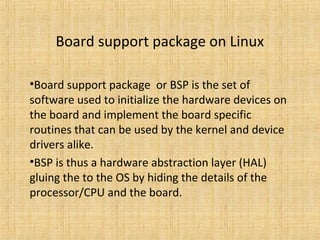 Board support package on Linux

•Board support package or BSP is the set of
software used to initialize the hardware devices on
the board and implement the board specific
routines that can be used by the kernel and device
drivers alike.
•BSP is thus a hardware abstraction layer (HAL)
gluing the to the OS by hiding the details of the
processor/CPU and the board.
 