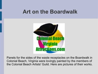 Art on the Boardwalk
Panels for the sides of the waste receptacles on the Boardwalk in
Colonial Beach, Virginia were lovingly painted by the members of
the Colonial Beach Artists' Guild. Here are pictures of their works.
 