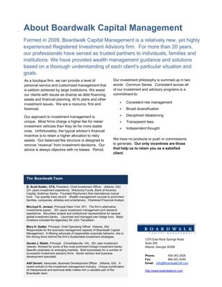 .   About Boardwalk Capital Management
    Formed in 2009, Boardwalk Capital Management is a relatively new, yet highly
    experienced Registered Investment Advisory firm. For more than 20 years,
    our professionals have served as trusted partners to individuals, families and
    institutions. We have provided wealth management guidance and solutions
    based on a thorough understanding of each client’s particular situation and
    goals.
    As a boutique firm, we can provide a level of                       Our investment philosophy is summed up in two
    personal service and customized management that                     words: Common Sense. Consistent across all
    is seldom achieved by large institutions. We assist                 of our investment and advisory programs is a
    our clients with issues as diverse as debt financing,               commitment to:
    estate and financial planning, 401k plans and other
    investment issues. We are a resource, first and                                Consistent risk management
    foremost.                                                                      Broad diversification

    Our approach to investment management is                                       Disciplined rebalancing
    unique. Most firms charge a higher fee for riskier                             Transparent fees
    investment vehicles than they do for more stable
                                                                                   Independent thought
    ones. Unfortunately, the typical advisor’s financial
    incentive is to retain a higher allocation to risky
    assets. Our balanced fee structure is designed to                   We have no products to push or commissions
    remove “revenue” from investment decisions. Our                     to generate. Our only incentives are those
    advice is always objective with no biases. Period.                  that help us to retain you as a satisfied
                                                                        client.




     The Boardwalk Team

     B. Scott Sadler, CFA, President, Chief Investment Officer (Atlanta, GA)
     23+ years investment experience. Wachovia Funds, Bank of America
     Capital, Goldman Sachs. Founded Wachovia’s first international mutual
     fund. Top quartile track record. Wealth management counsel to prominent
     families, companies, athletes and entertainers. Chartered Financial Analyst.

     McLloyd K. Jensen, Principal (New York, NY) The firm’s alternative
     investments expert. 20+ years investment management and research
     experience. Securities analyst and institutional representative for several
     global investment banks. Launched and managed own hedge fund. Major
     investors included the legendary Sir John Templeton.

     Mary H. Sadler, Principal, Chief Operating Officer (Atlanta, GA)
     Responsible for the business management aspects of Boardwalk Capital
     Management. A lifelong advocate of responsible corporate behavior, she is
     the driving force behind the firm’s Sustainable Investment strategies.
                                                                                                1275 East Rock Springs Road
     Gerald J. Walsh, Principal (Charlottesville, VA) 20+ year investment                       Suite 200
     veteran. Worked for some of the most prominent foreign investment banks.                   Atlanta, Georgia 30306
     Specific emphasis on emerging markets. Built businesses for a number of
     successful investment advisory firms. Senior advisor and business
     development specialist.                                                                    Phone:        404 343 2026
                                                                                                Fax:          866 923 4249
     Adil Devshi, Associate, Business Development Officer (Atlanta, GA) A                       Email: Info@BoardwalkCM.com
     recent entrant to the investment management industry. Unique combination
     of interpersonal and technical skills makes him a valuable part of the                     http://www.boardwalkcm.com
     Boardwalk team.
 