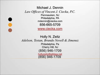 Michael J. Dennin
Law Offices of Vincent J. Ciecka, P.C.
Pennsauken, NJ
Philadelphia, PA
mdennin@ciecka.com
856-665-5709
www.ciecka.com
Holly N. Zeitz
Adelson, Testan, Brundo Novell & Jimenez
Philadelphia, Pa
Cherry Hill, NJ
(856) 946-1709
hollyzeitz@atblaw.net
(856) 946-1709
 