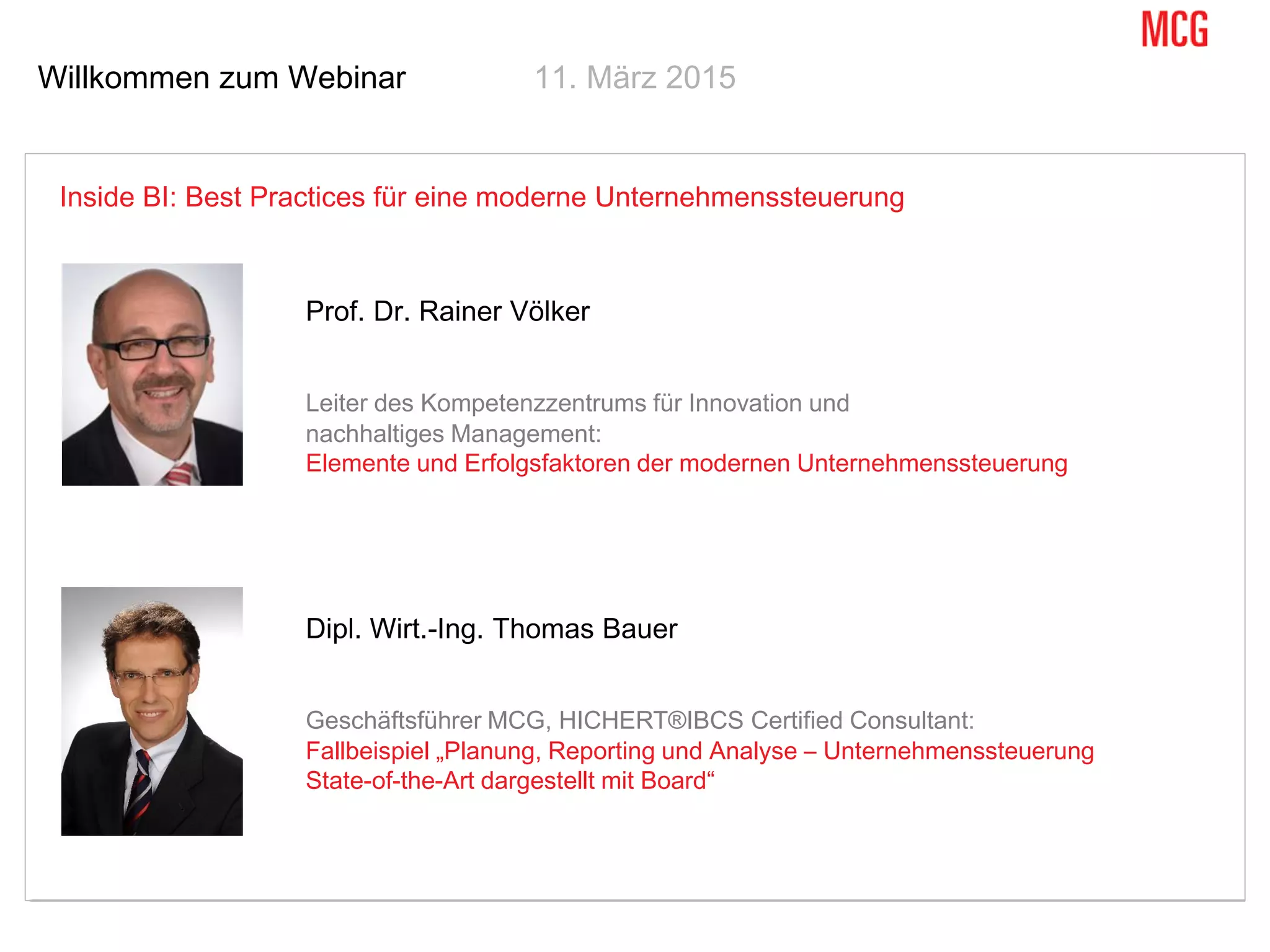 Willkommen zum Webinar 11. März 2015
Inside BI: Best Practices für eine moderne Unternehmenssteuerung
Prof. Dr. Rainer Völker
Leiter des Kompetenzzentrums für Innovation und
nachhaltiges Management:
Elemente und Erfolgsfaktoren der modernen Unternehmenssteuerung
Dipl. Wirt.-Ing. Thomas Bauer
Geschäftsführer MCG, HICHERT®IBCS Certified Consultant:
Fallbeispiel „Planung, Reporting und Analyse – Unternehmenssteuerung
State-of-the-Art dargestellt mit Board“
 