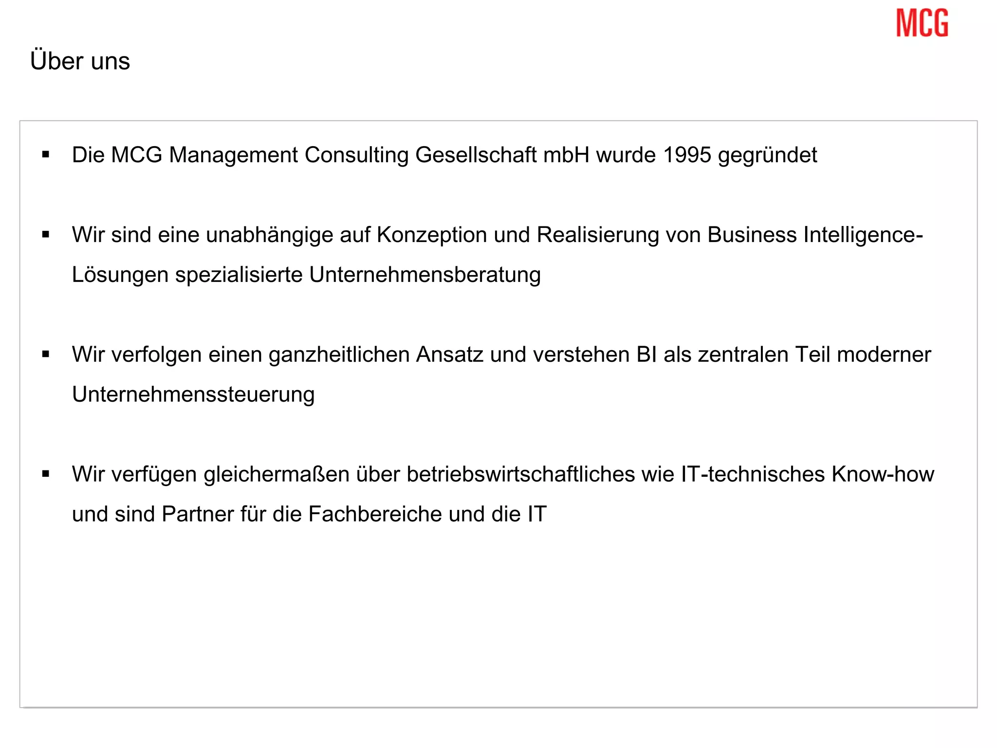 Über uns
 Die MCG Management Consulting Gesellschaft mbH wurde 1995 gegründet
 Wir sind eine unabhängige auf Konzeption und Realisierung von Business Intelligence-
Lösungen spezialisierte Unternehmensberatung
 Wir verfolgen einen ganzheitlichen Ansatz und verstehen BI als zentralen Teil moderner
Unternehmenssteuerung
 Wir verfügen gleichermaßen über betriebswirtschaftliches wie IT-technisches Know-how
und sind Partner für die Fachbereiche und die IT
 