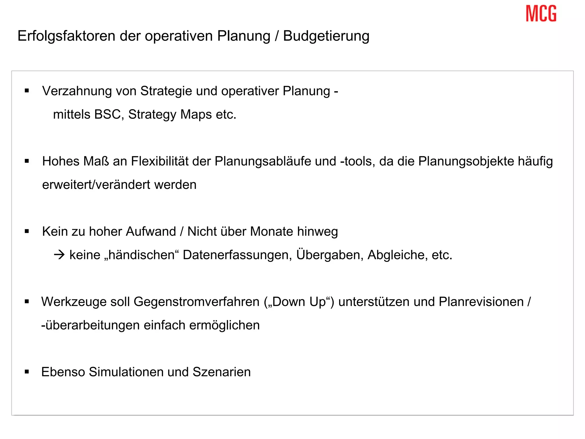 Erfolgsfaktoren der operativen Planung / Budgetierung
 Verzahnung von Strategie und operativer Planung -
mittels BSC, Strategy Maps etc.
 Hohes Maß an Flexibilität der Planungsabläufe und -tools, da die Planungsobjekte häufig
erweitert/verändert werden
 Kein zu hoher Aufwand / Nicht über Monate hinweg
 keine „händischen“ Datenerfassungen, Übergaben, Abgleiche, etc.
 Werkzeuge soll Gegenstromverfahren („Down Up“) unterstützen und Planrevisionen /
-überarbeitungen einfach ermöglichen
 Ebenso Simulationen und Szenarien
 