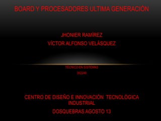 BOARD Y PROCESADORES ULTIMA GENERACIÓN


               JHONIER RAMÍREZ
          VÍCTOR ALFONSO VELÁSQUEZ



                TÉCNICO EN SISTEMAS
                      362248




  CENTRO DE DISEÑO E INNOVACIÓN TECNOLÓGICA
                  INDUSTRIAL
            DOSQUEBRAS AGOSTO 13
 