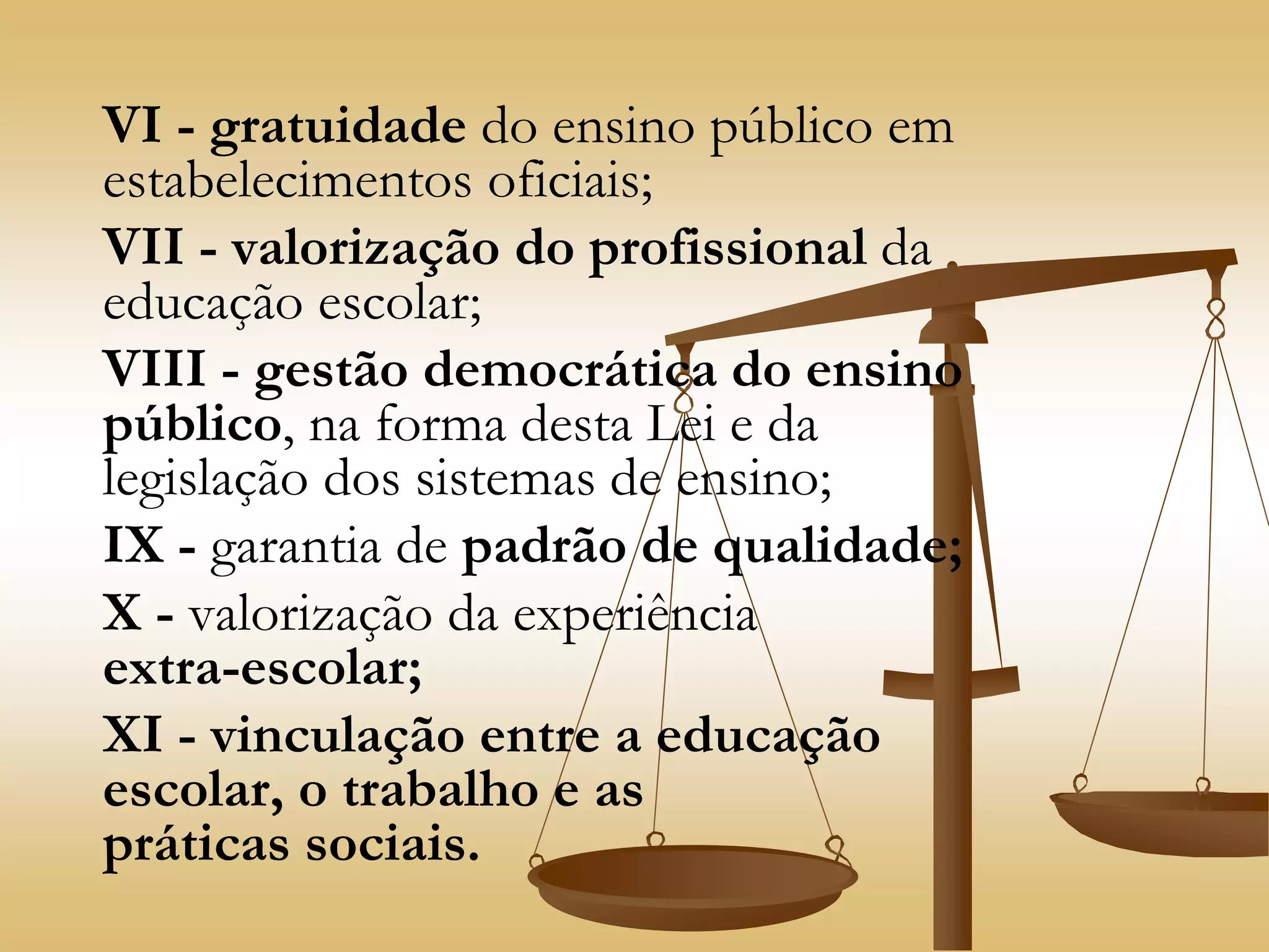 VI - gratuidade do ensino público em
estabelecimentos oficiais;
VII - valorização do profissional da
educação escolar;
VIII - gestão democrática do ensino
público, na forma desta Lei e da
legislação dos sistemas de ensino;
IX - garantia de padrão de qualidade;
X - valorização da experiência
extra-escolar;
XI - vinculação entre a educação
escolar, o trabalho e as
práticas sociais.
 
