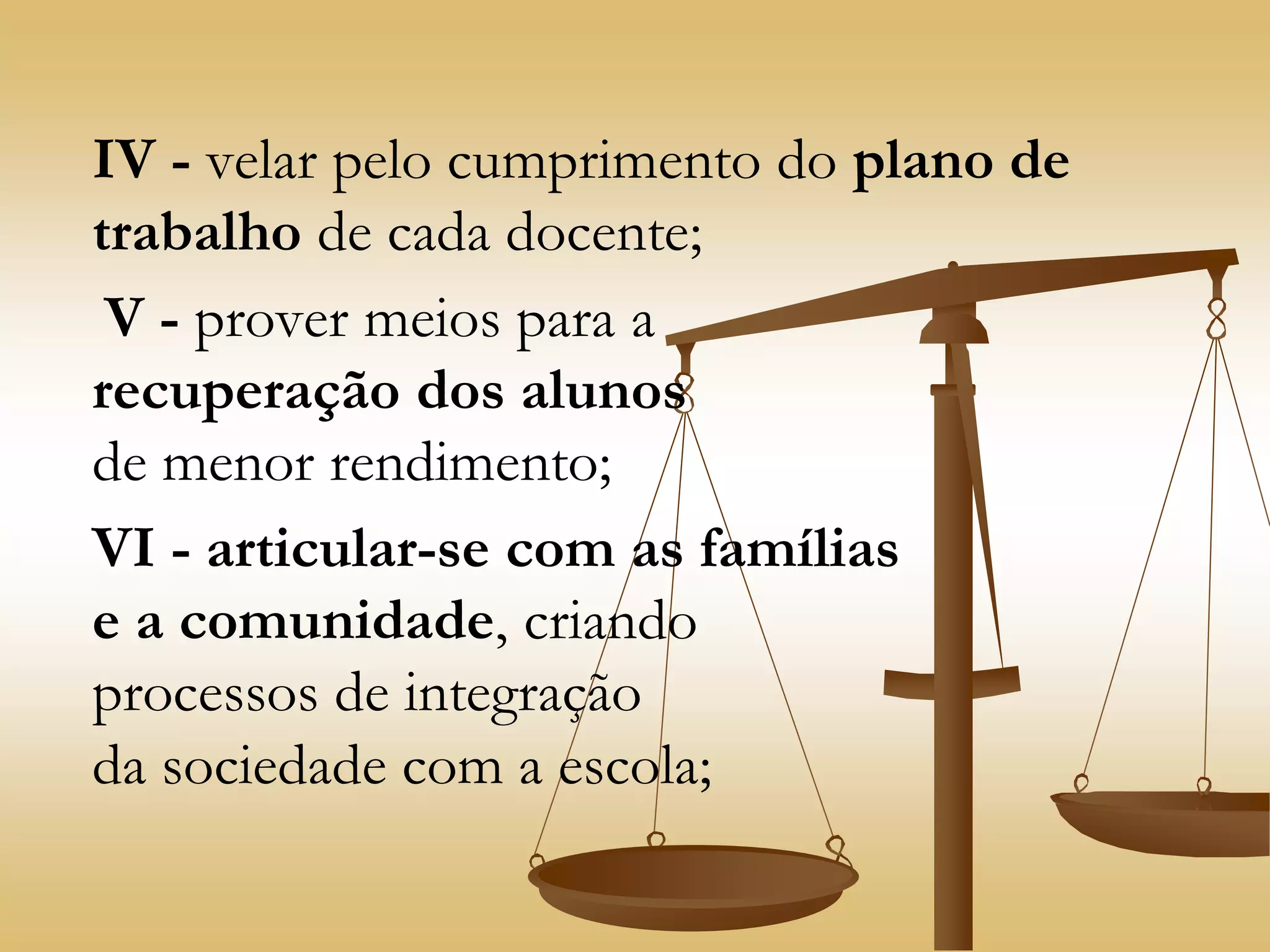 IV - velar pelo cumprimento do plano de
trabalho de cada docente;
V - prover meios para a
recuperação dos alunos
de menor rendimento;
VI - articular-se com as famílias
e a comunidade, criando
processos de integração
da sociedade com a escola;
 