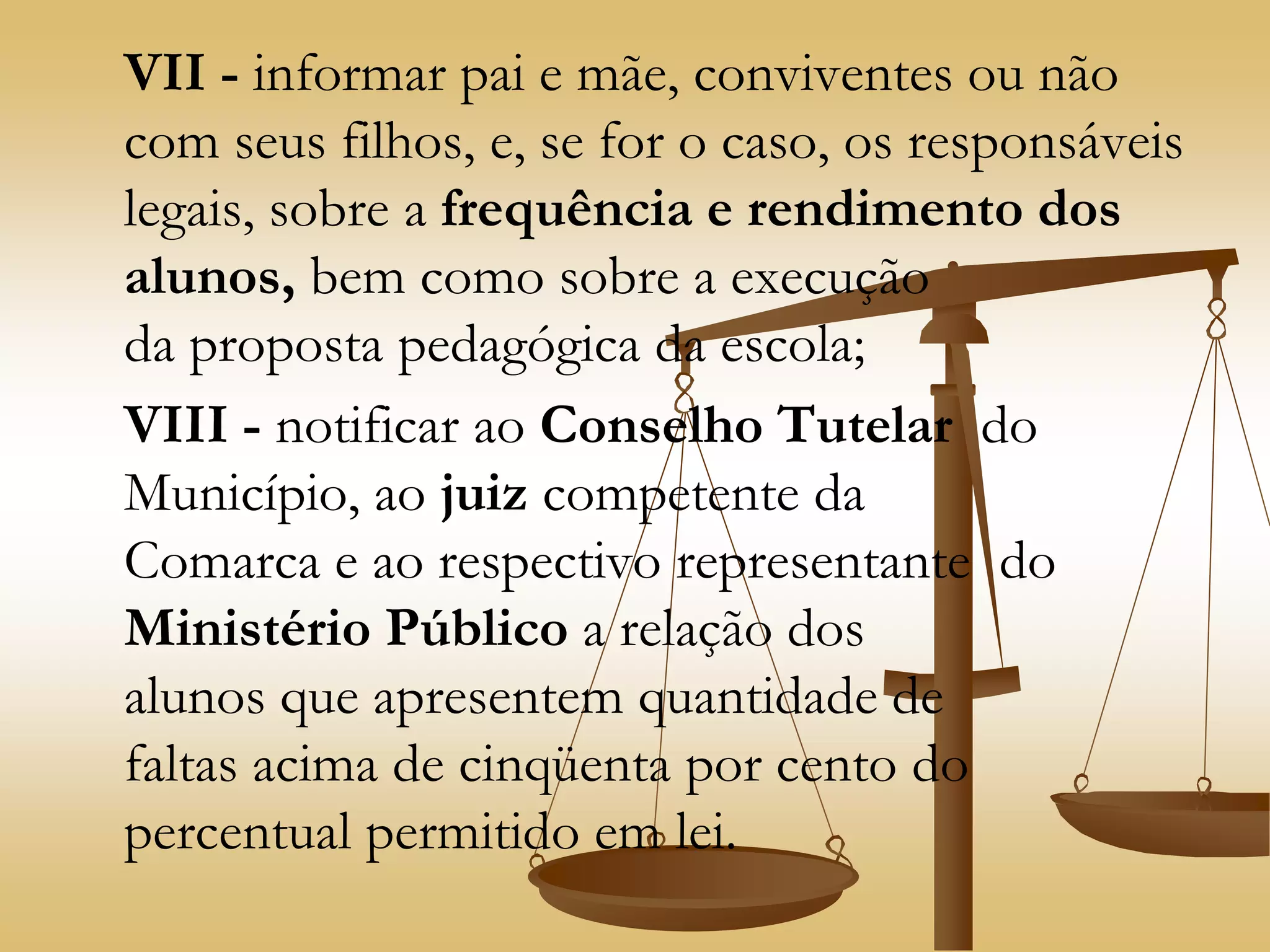 VII - informar pai e mãe, conviventes ou não
com seus filhos, e, se for o caso, os responsáveis
legais, sobre a frequência e rendimento dos
alunos, bem como sobre a execução
da proposta pedagógica da escola;
VIII - notificar ao Conselho Tutelar do
Município, ao juiz competente da
Comarca e ao respectivo representante do
Ministério Público a relação dos
alunos que apresentem quantidade de
faltas acima de cinqüenta por cento do
percentual permitido em lei.
 
