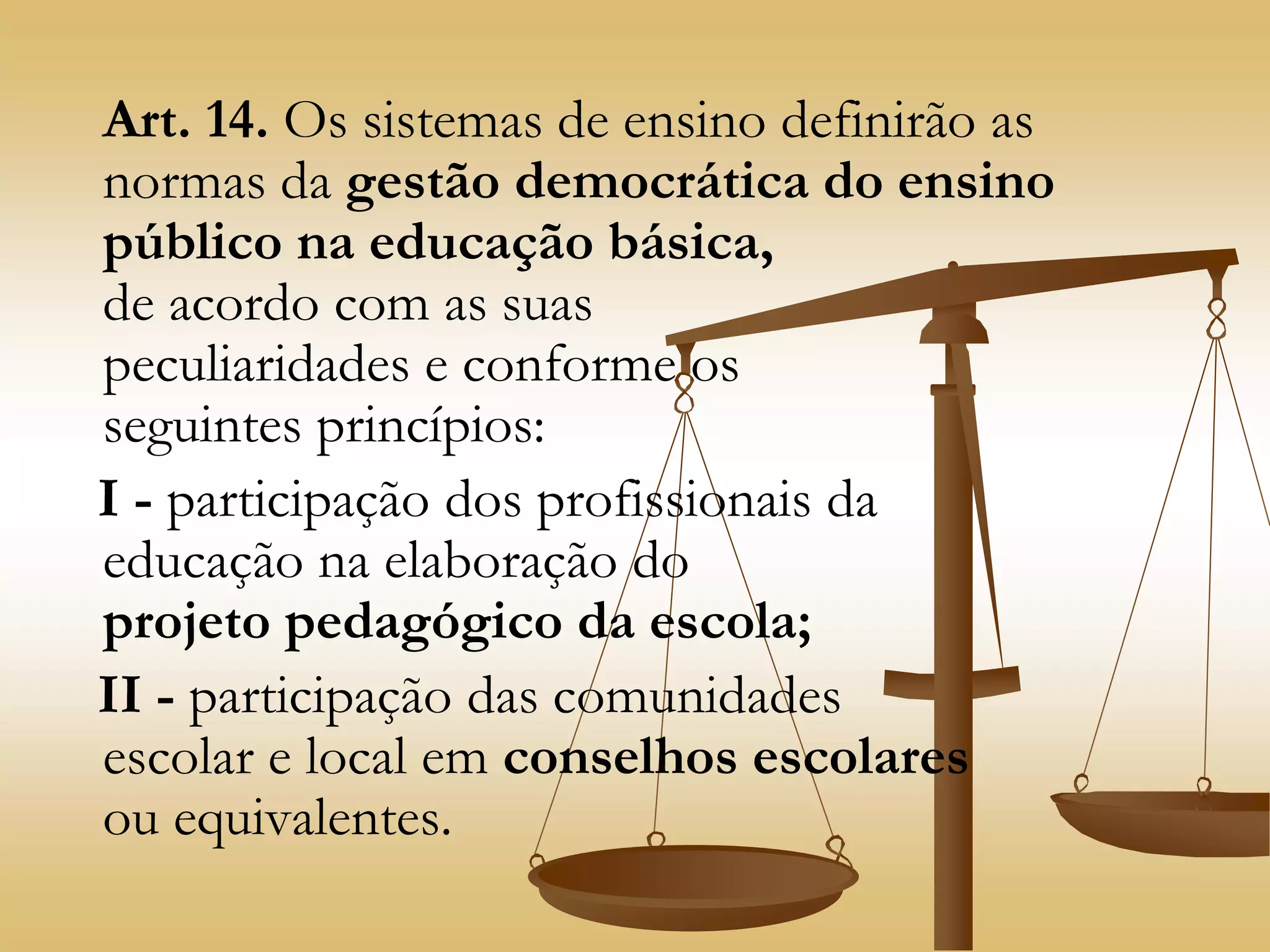 Art. 14. Os sistemas de ensino definirão as
normas da gestão democrática do ensino
público na educação básica,
de acordo com as suas
peculiaridades e conforme os
seguintes princípios:
I - participação dos profissionais da
educação na elaboração do
projeto pedagógico da escola;
II - participação das comunidades
escolar e local em conselhos escolares
ou equivalentes.
 