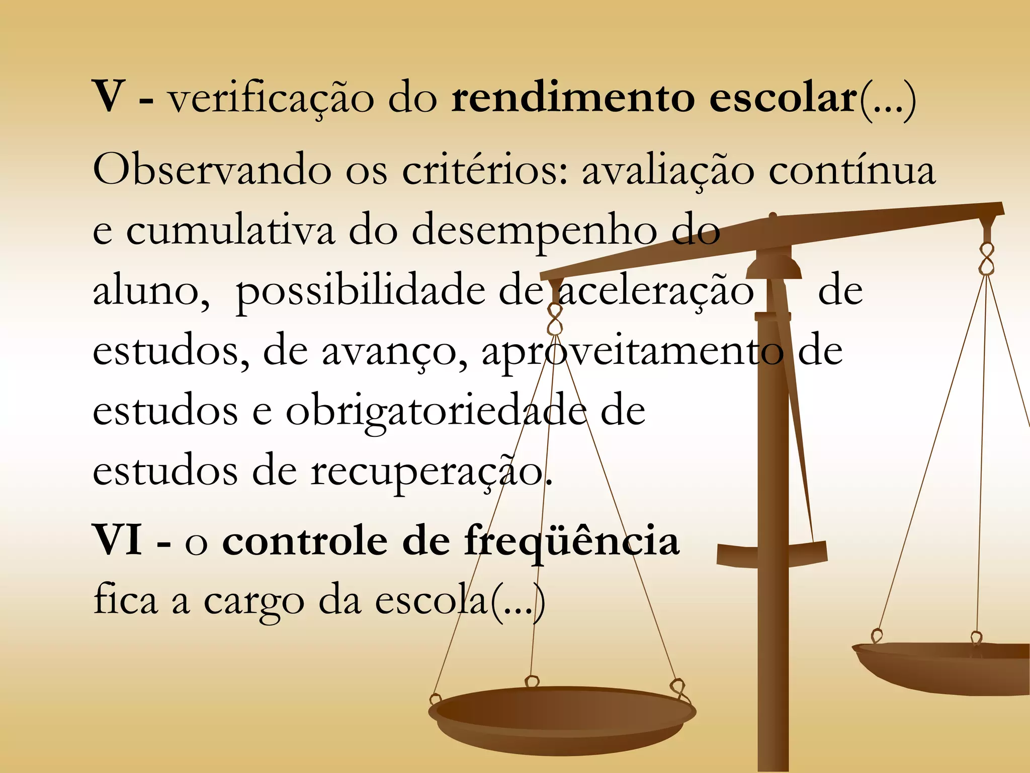 V - verificação do rendimento escolar(...)
Observando os critérios: avaliação contínua
e cumulativa do desempenho do
aluno, possibilidade de aceleração de
estudos, de avanço, aproveitamento de
estudos e obrigatoriedade de
estudos de recuperação.
VI - o controle de freqüência
fica a cargo da escola(...)
 