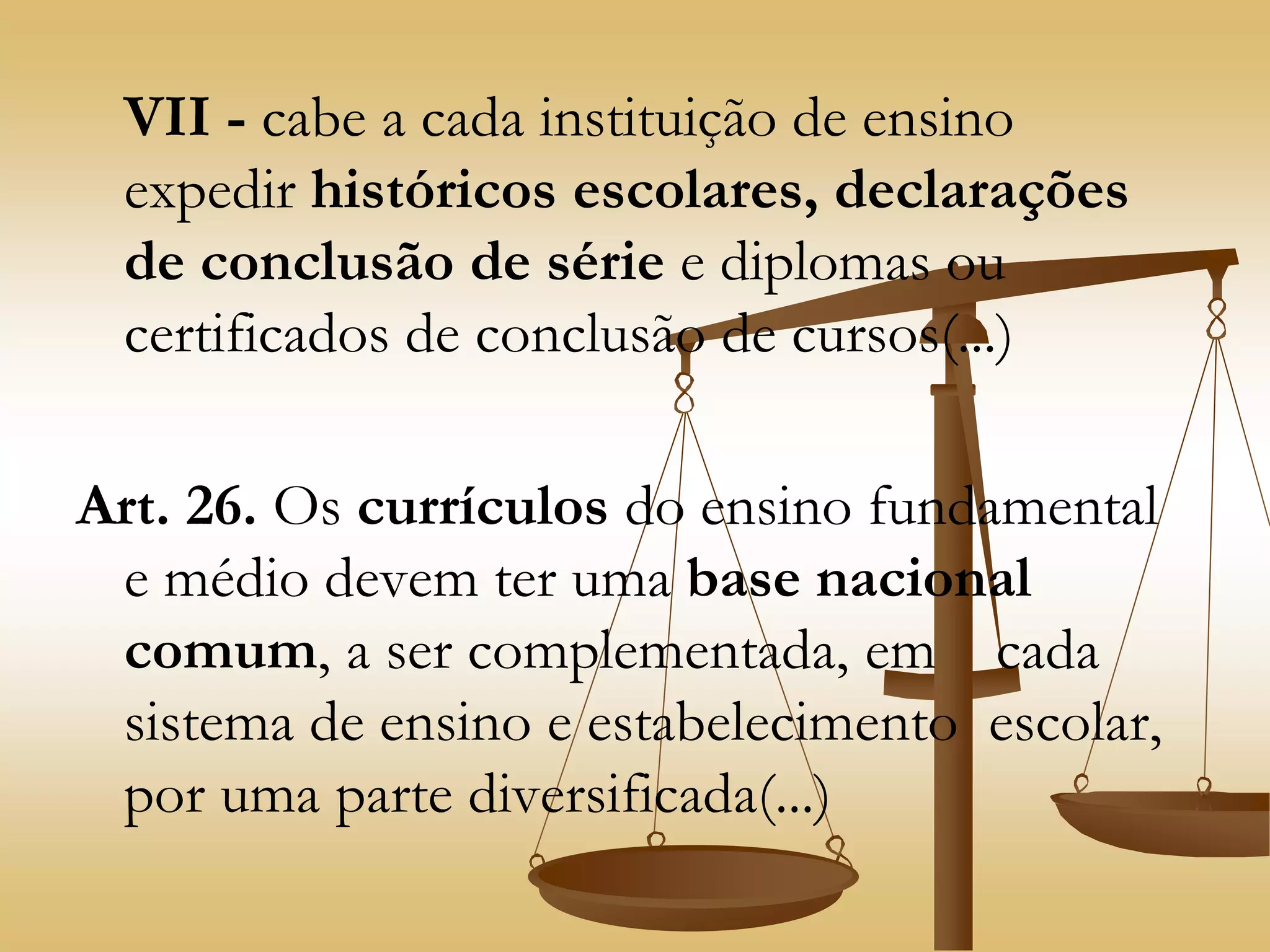 VII - cabe a cada instituição de ensino
expedir históricos escolares, declarações
de conclusão de série e diplomas ou
certificados de conclusão de cursos(...)
Art. 26. Os currículos do ensino fundamental
e médio devem ter uma base nacional
comum, a ser complementada, em cada
sistema de ensino e estabelecimento escolar,
por uma parte diversificada(...)
 