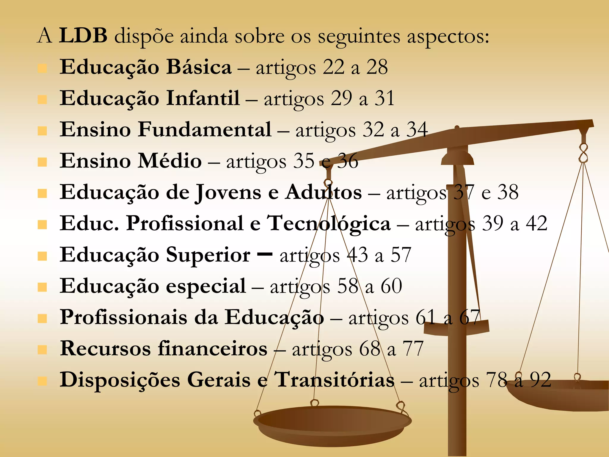 A LDB dispõe ainda sobre os seguintes aspectos:
 Educação Básica – artigos 22 a 28
 Educação Infantil – artigos 29 a 31
 Ensino Fundamental – artigos 32 a 34
 Ensino Médio – artigos 35 e 36
 Educação de Jovens e Adultos – artigos 37 e 38
 Educ. Profissional e Tecnológica – artigos 39 a 42
 Educação Superior – artigos 43 a 57
 Educação especial – artigos 58 a 60
 Profissionais da Educação – artigos 61 a 67
 Recursos financeiros – artigos 68 a 77
 Disposições Gerais e Transitórias – artigos 78 a 92
 