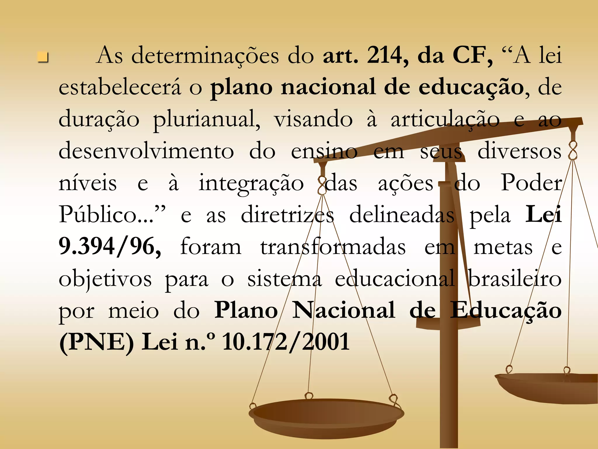  As determinações do art. 214, da CF, “A lei
estabelecerá o plano nacional de educação, de
duração plurianual, visando à articulação e ao
desenvolvimento do ensino em seus diversos
níveis e à integração das ações do Poder
Público...” e as diretrizes delineadas pela Lei
9.394/96, foram transformadas em metas e
objetivos para o sistema educacional brasileiro
por meio do Plano Nacional de Educação
(PNE) Lei n.º 10.172/2001
 