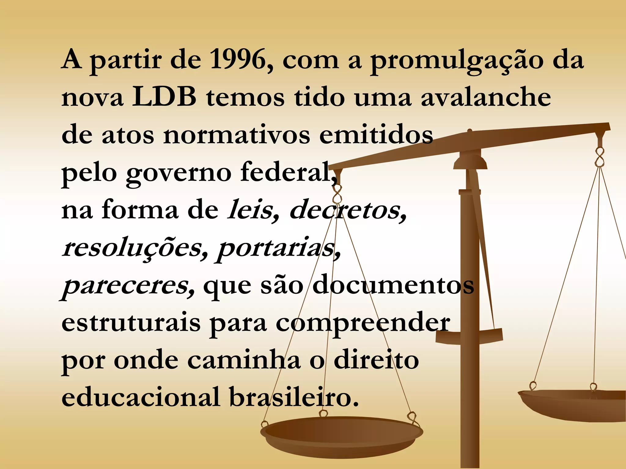 A partir de 1996, com a promulgação da
nova LDB temos tido uma avalanche
de atos normativos emitidos
pelo governo federal,
na forma de leis, decretos,
resoluções, portarias,
pareceres, que são documentos
estruturais para compreender
por onde caminha o direito
educacional brasileiro.
 