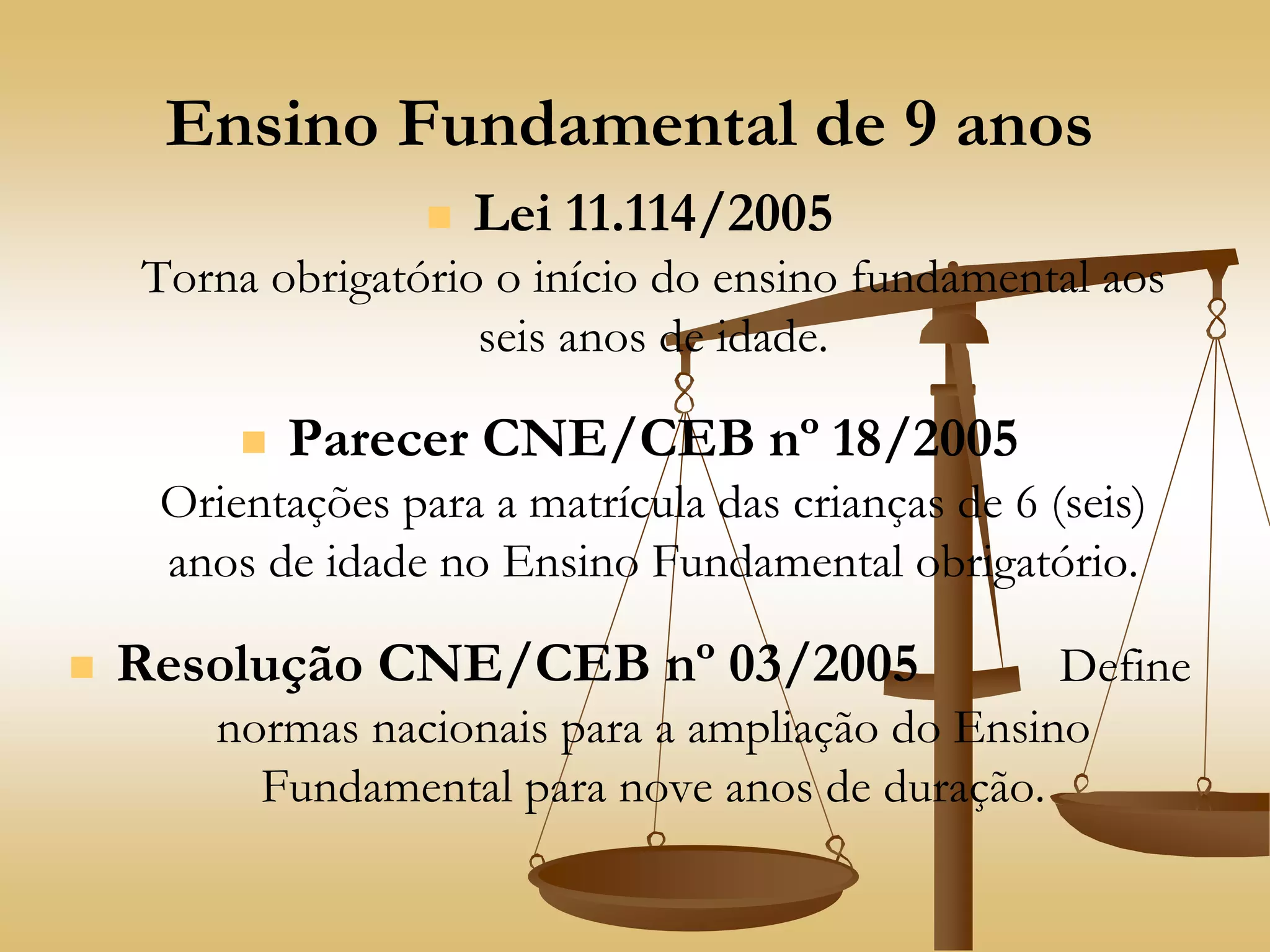Ensino Fundamental de 9 anos
 Lei 11.114/2005
Torna obrigatório o início do ensino fundamental aos
seis anos de idade.
 Parecer CNE/CEB nº 18/2005
Orientações para a matrícula das crianças de 6 (seis)
anos de idade no Ensino Fundamental obrigatório.
 Resolução CNE/CEB nº 03/2005 Define
normas nacionais para a ampliação do Ensino
Fundamental para nove anos de duração.
 