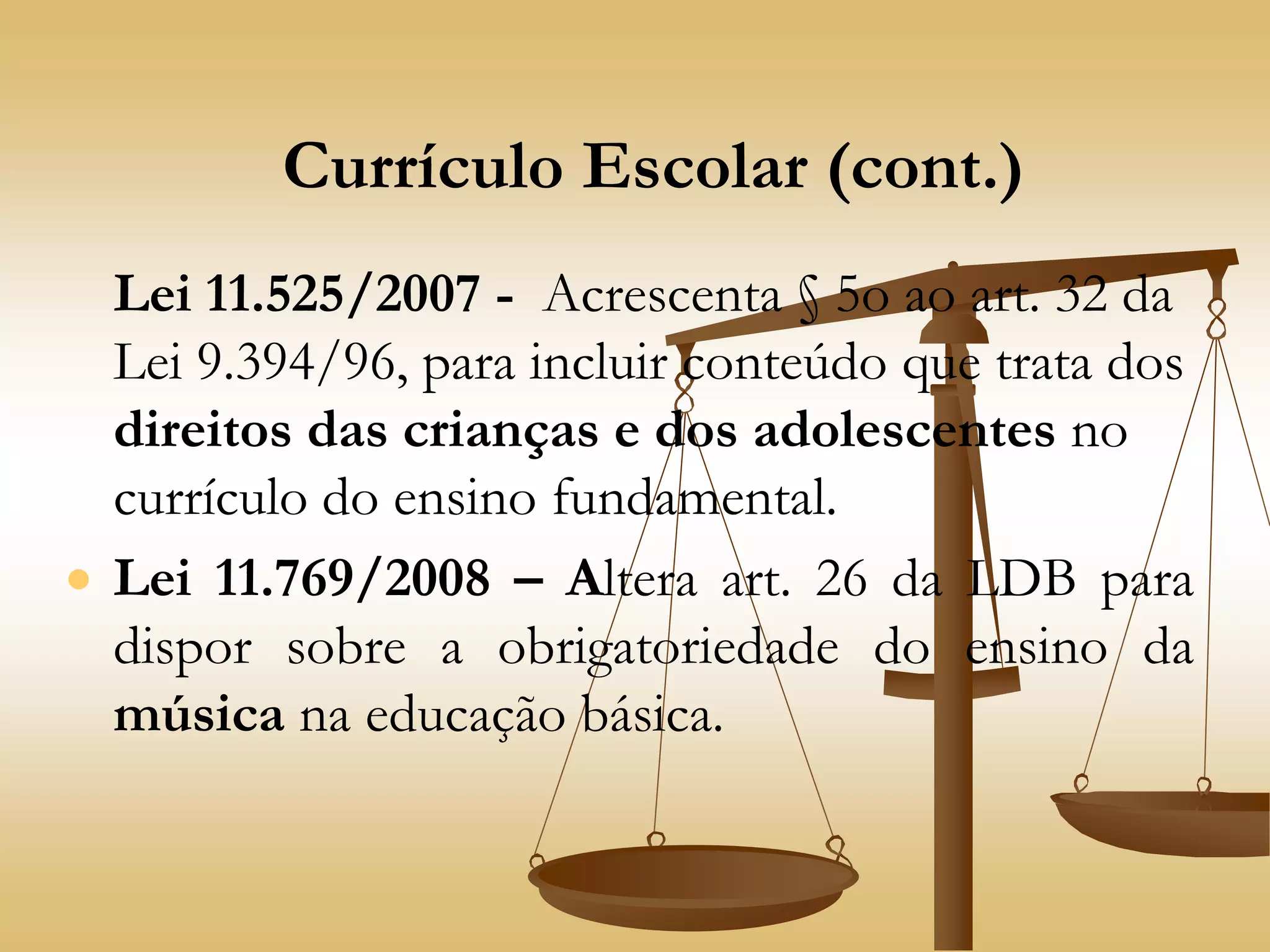 Currículo Escolar (cont.)
Lei 11.525/2007 - Acrescenta § 5o ao art. 32 da
Lei 9.394/96, para incluir conteúdo que trata dos
direitos das crianças e dos adolescentes no
currículo do ensino fundamental.
 Lei 11.769/2008 – Altera art. 26 da LDB para
dispor sobre a obrigatoriedade do ensino da
música na educação básica.
 