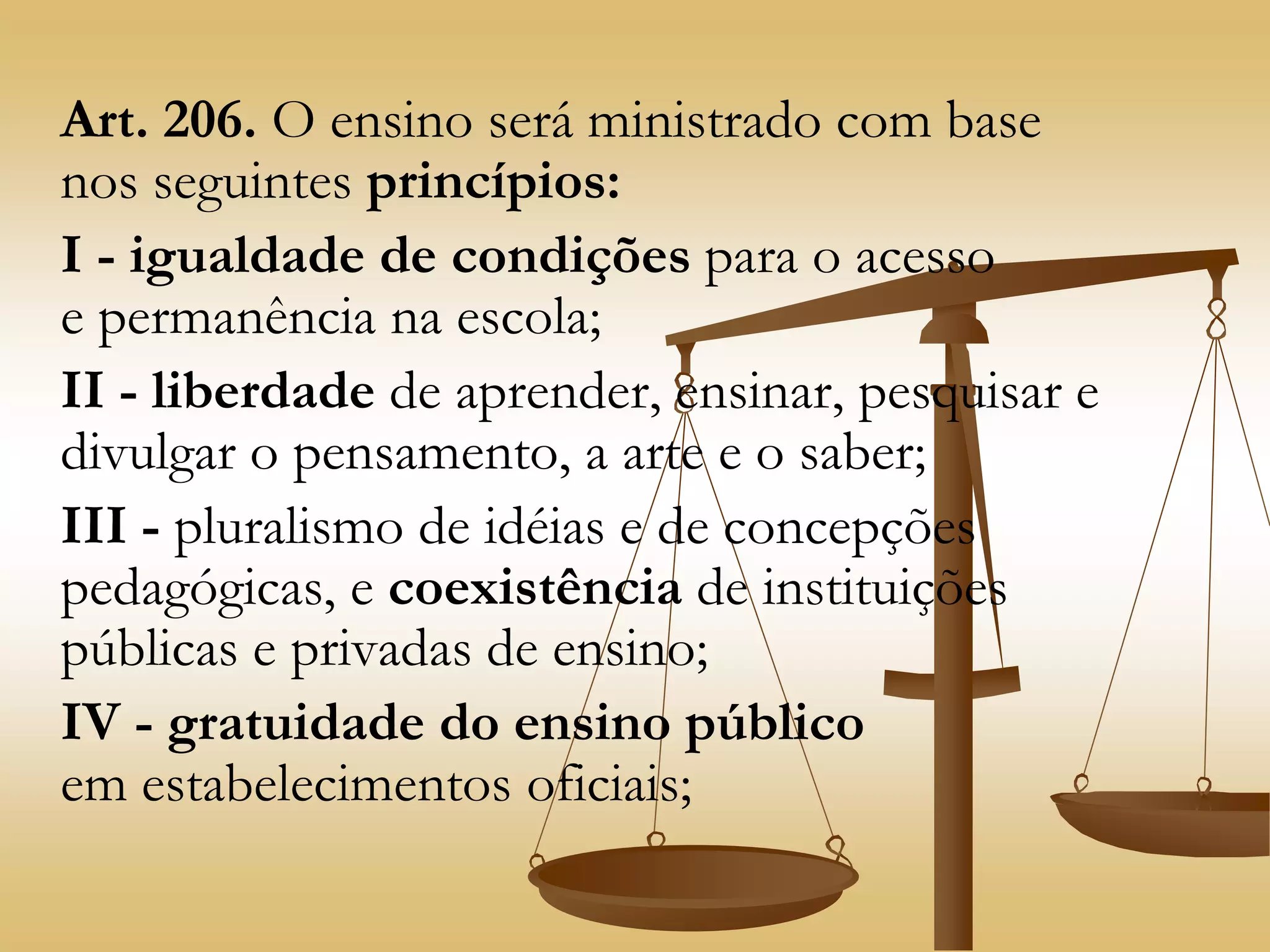 Art. 206. O ensino será ministrado com base
nos seguintes princípios:
I - igualdade de condições para o acesso
e permanência na escola;
II - liberdade de aprender, ensinar, pesquisar e
divulgar o pensamento, a arte e o saber;
III - pluralismo de idéias e de concepções
pedagógicas, e coexistência de instituições
públicas e privadas de ensino;
IV - gratuidade do ensino público
em estabelecimentos oficiais;
 
