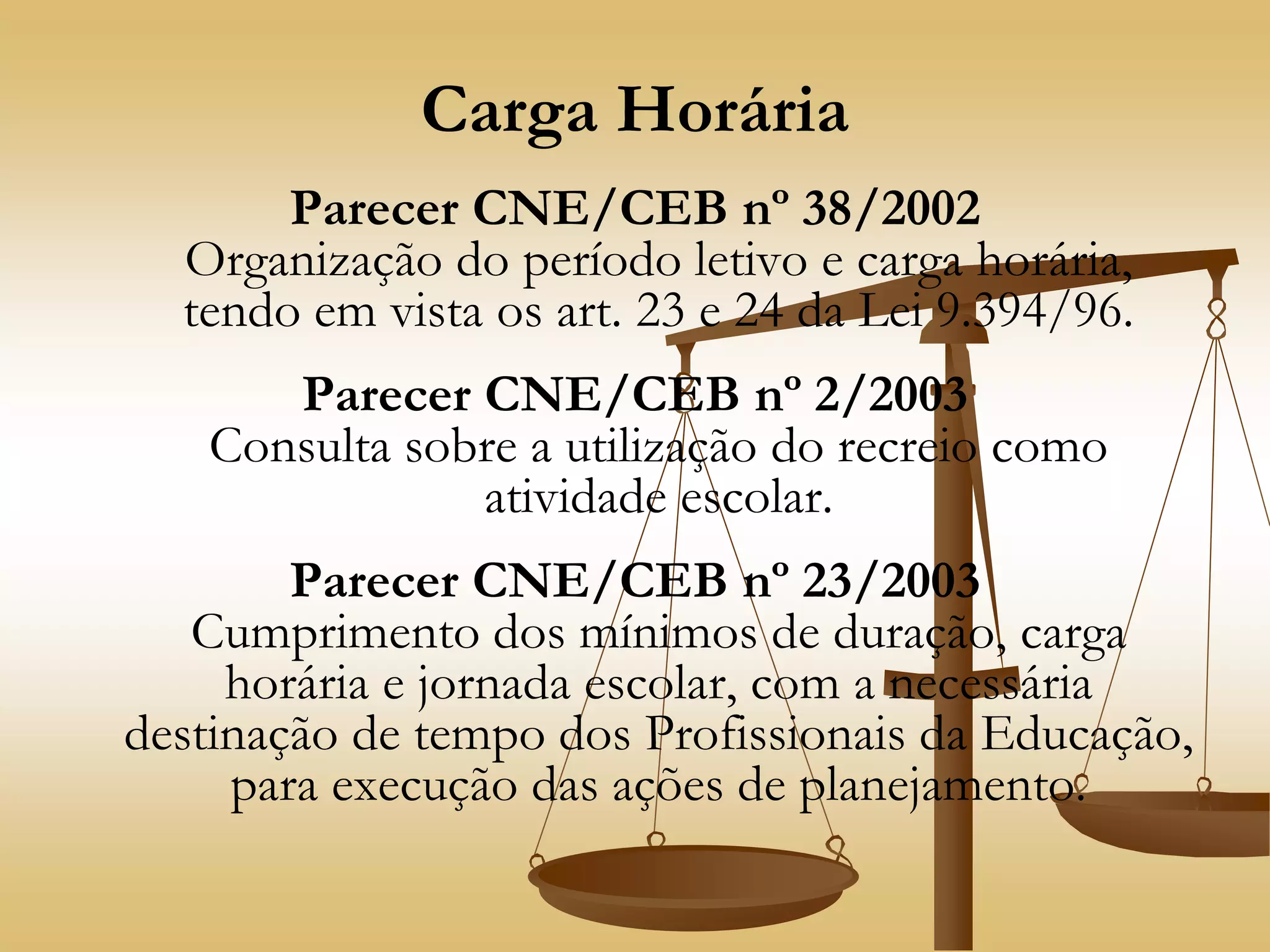 Carga Horária
Parecer CNE/CEB nº 38/2002
Organização do período letivo e carga horária,
tendo em vista os art. 23 e 24 da Lei 9.394/96.
Parecer CNE/CEB nº 2/2003
Consulta sobre a utilização do recreio como
atividade escolar.
Parecer CNE/CEB nº 23/2003
Cumprimento dos mínimos de duração, carga
horária e jornada escolar, com a necessária
destinação de tempo dos Profissionais da Educação,
para execução das ações de planejamento.
 