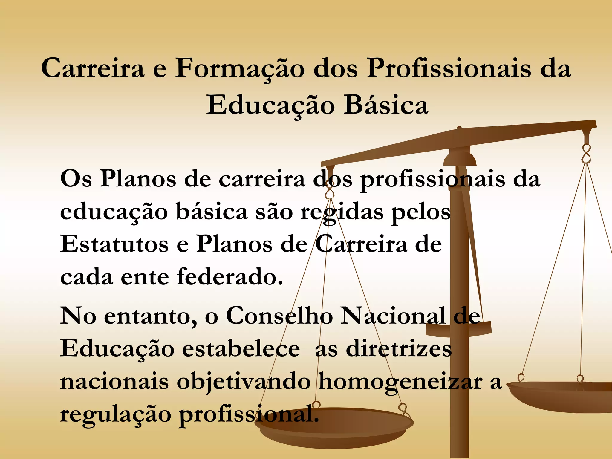 Carreira e Formação dos Profissionais da
Educação Básica
Os Planos de carreira dos profissionais da
educação básica são regidas pelos
Estatutos e Planos de Carreira de
cada ente federado.
No entanto, o Conselho Nacional de
Educação estabelece as diretrizes
nacionais objetivando homogeneizar a
regulação profissional.
 