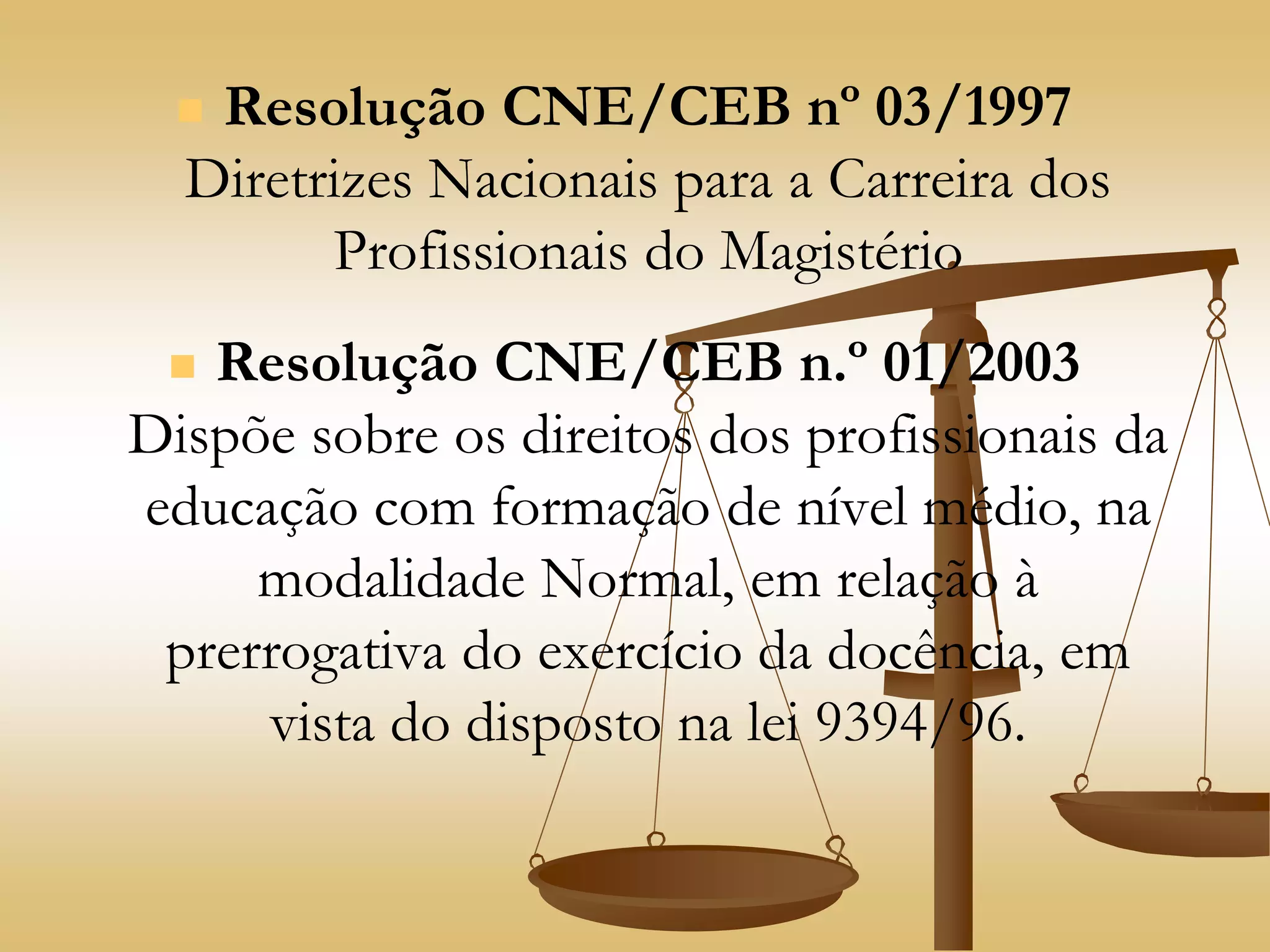  Resolução CNE/CEB nº 03/1997
Diretrizes Nacionais para a Carreira dos
Profissionais do Magistério
 Resolução CNE/CEB n.º 01/2003
Dispõe sobre os direitos dos profissionais da
educação com formação de nível médio, na
modalidade Normal, em relação à
prerrogativa do exercício da docência, em
vista do disposto na lei 9394/96.
 