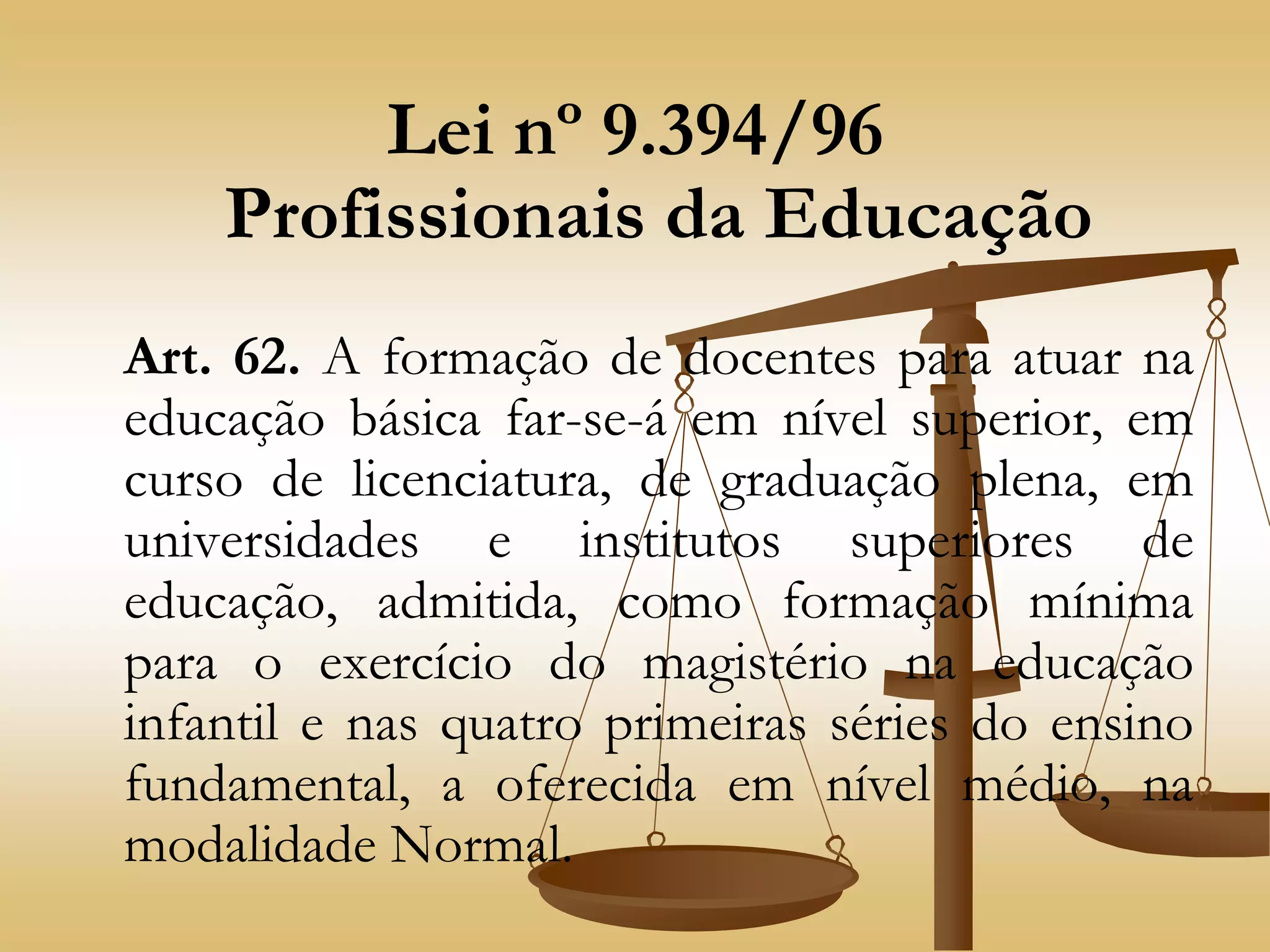 Lei nº 9.394/96
Profissionais da Educação
Art. 62. A formação de docentes para atuar na
educação básica far-se-á em nível superior, em
curso de licenciatura, de graduação plena, em
universidades e institutos superiores de
educação, admitida, como formação mínima
para o exercício do magistério na educação
infantil e nas quatro primeiras séries do ensino
fundamental, a oferecida em nível médio, na
modalidade Normal.
 
