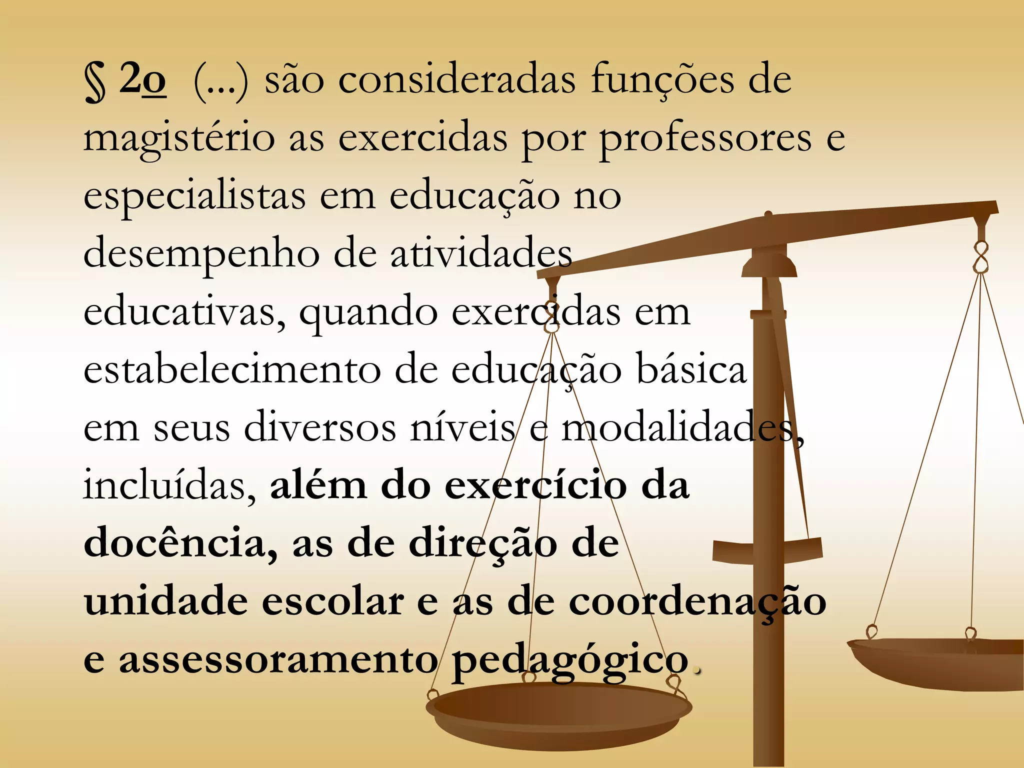 § 2o (...) são consideradas funções de
magistério as exercidas por professores e
especialistas em educação no
desempenho de atividades
educativas, quando exercidas em
estabelecimento de educação básica
em seus diversos níveis e modalidades,
incluídas, além do exercício da
docência, as de direção de
unidade escolar e as de coordenação
e assessoramento pedagógico.
 