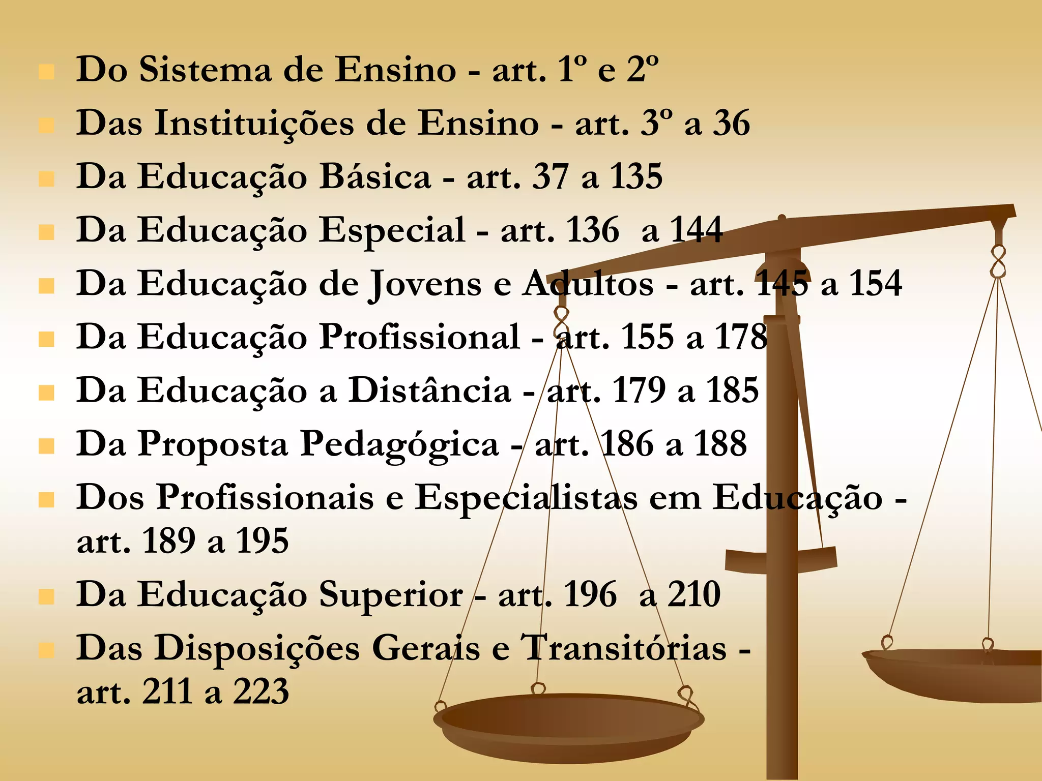  Do Sistema de Ensino - art. 1º e 2º
 Das Instituições de Ensino - art. 3º a 36
 Da Educação Básica - art. 37 a 135
 Da Educação Especial - art. 136 a 144
 Da Educação de Jovens e Adultos - art. 145 a 154
 Da Educação Profissional - art. 155 a 178
 Da Educação a Distância - art. 179 a 185
 Da Proposta Pedagógica - art. 186 a 188
 Dos Profissionais e Especialistas em Educação -
art. 189 a 195
 Da Educação Superior - art. 196 a 210
 Das Disposições Gerais e Transitórias -
art. 211 a 223
 