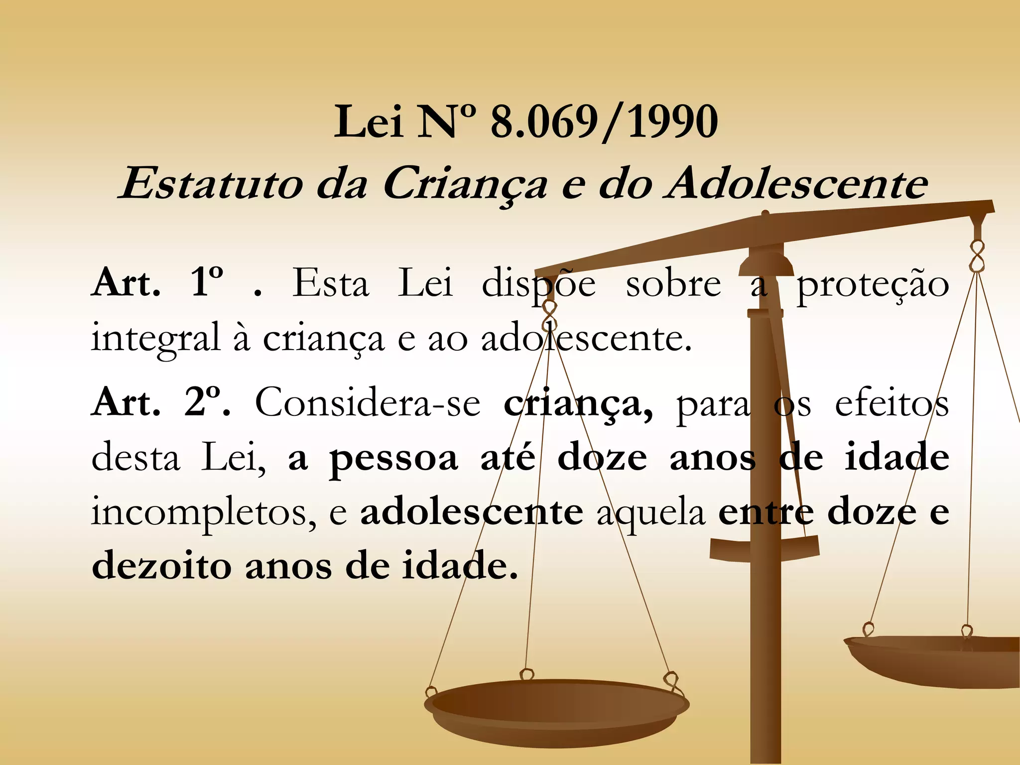 Lei Nº 8.069/1990
Estatuto da Criança e do Adolescente
Art. 1º . Esta Lei dispõe sobre a proteção
integral à criança e ao adolescente.
Art. 2º. Considera-se criança, para os efeitos
desta Lei, a pessoa até doze anos de idade
incompletos, e adolescente aquela entre doze e
dezoito anos de idade.
 