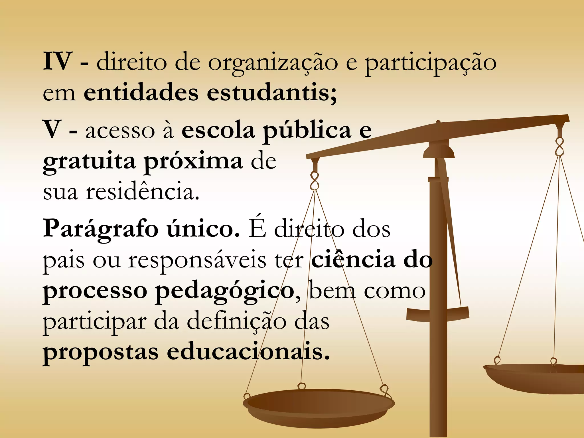 IV - direito de organização e participação
em entidades estudantis;
V - acesso à escola pública e
gratuita próxima de
sua residência.
Parágrafo único. É direito dos
pais ou responsáveis ter ciência do
processo pedagógico, bem como
participar da definição das
propostas educacionais.
 