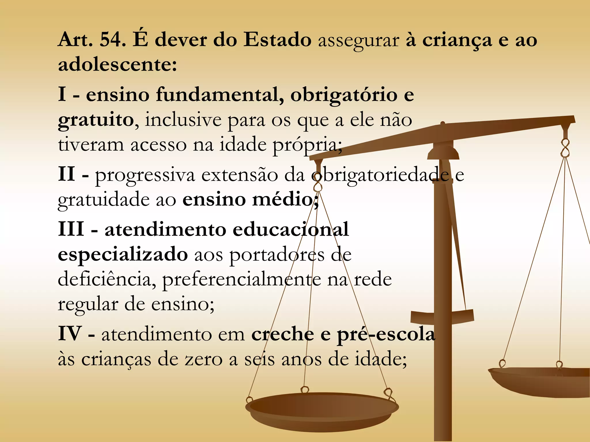 Art. 54. É dever do Estado assegurar à criança e ao
adolescente:
I - ensino fundamental, obrigatório e
gratuito, inclusive para os que a ele não
tiveram acesso na idade própria;
II - progressiva extensão da obrigatoriedade e
gratuidade ao ensino médio;
III - atendimento educacional
especializado aos portadores de
deficiência, preferencialmente na rede
regular de ensino;
IV - atendimento em creche e pré-escola
às crianças de zero a seis anos de idade;
 