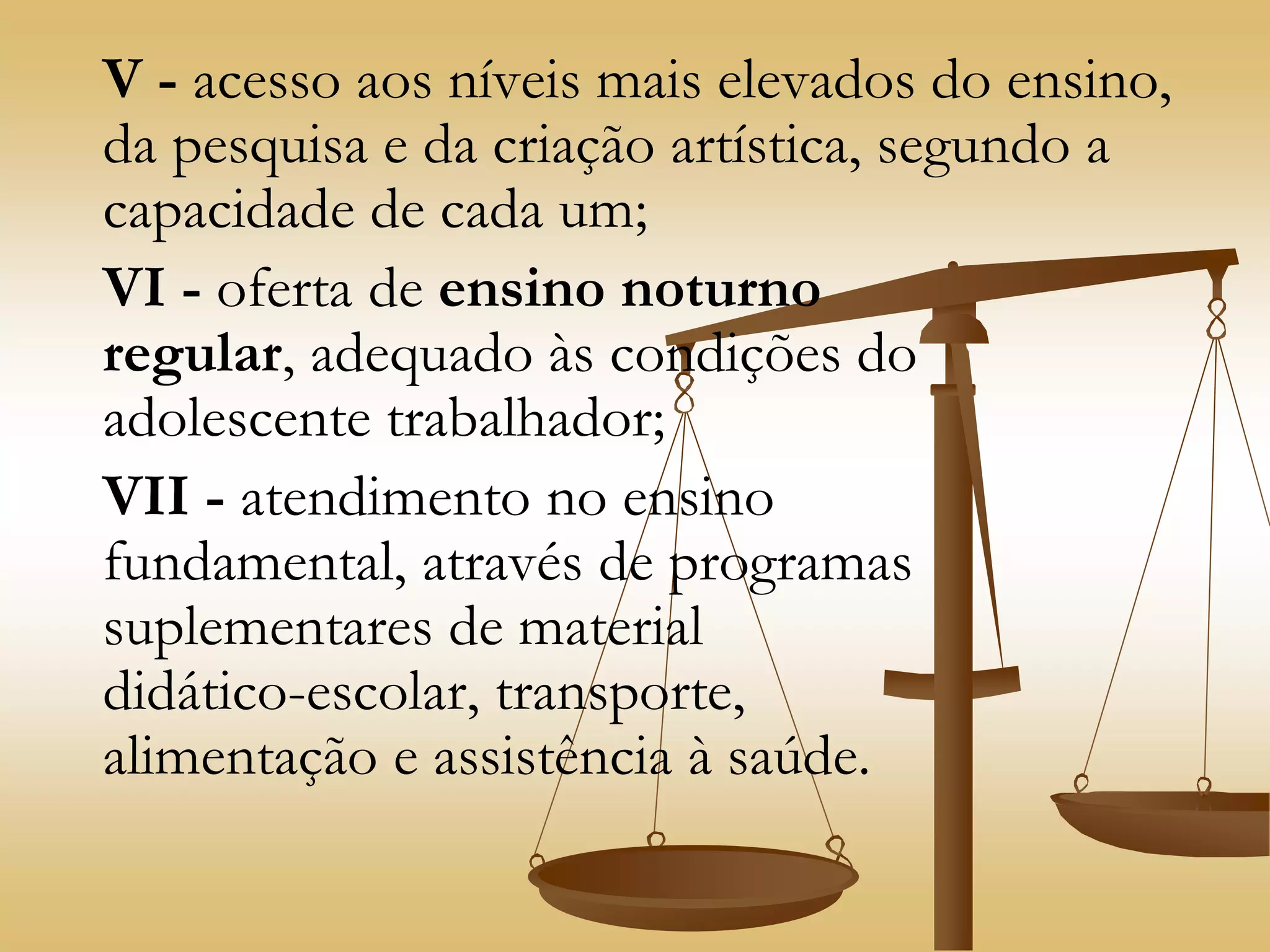 V - acesso aos níveis mais elevados do ensino,
da pesquisa e da criação artística, segundo a
capacidade de cada um;
VI - oferta de ensino noturno
regular, adequado às condições do
adolescente trabalhador;
VII - atendimento no ensino
fundamental, através de programas
suplementares de material
didático-escolar, transporte,
alimentação e assistência à saúde.
 