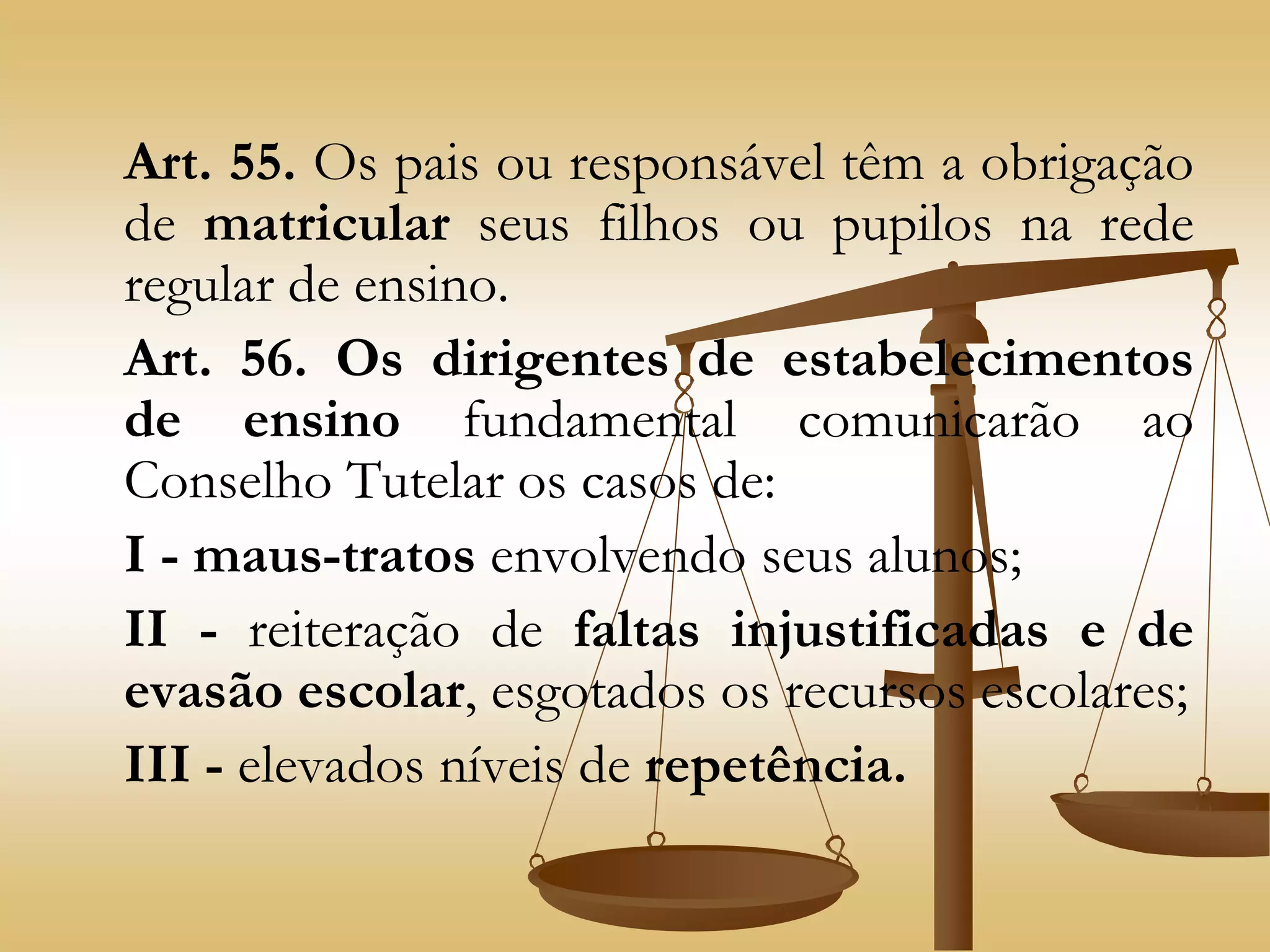 Art. 55. Os pais ou responsável têm a obrigação
de matricular seus filhos ou pupilos na rede
regular de ensino.
Art. 56. Os dirigentes de estabelecimentos
de ensino fundamental comunicarão ao
Conselho Tutelar os casos de:
I - maus-tratos envolvendo seus alunos;
II - reiteração de faltas injustificadas e de
evasão escolar, esgotados os recursos escolares;
III - elevados níveis de repetência.
 
