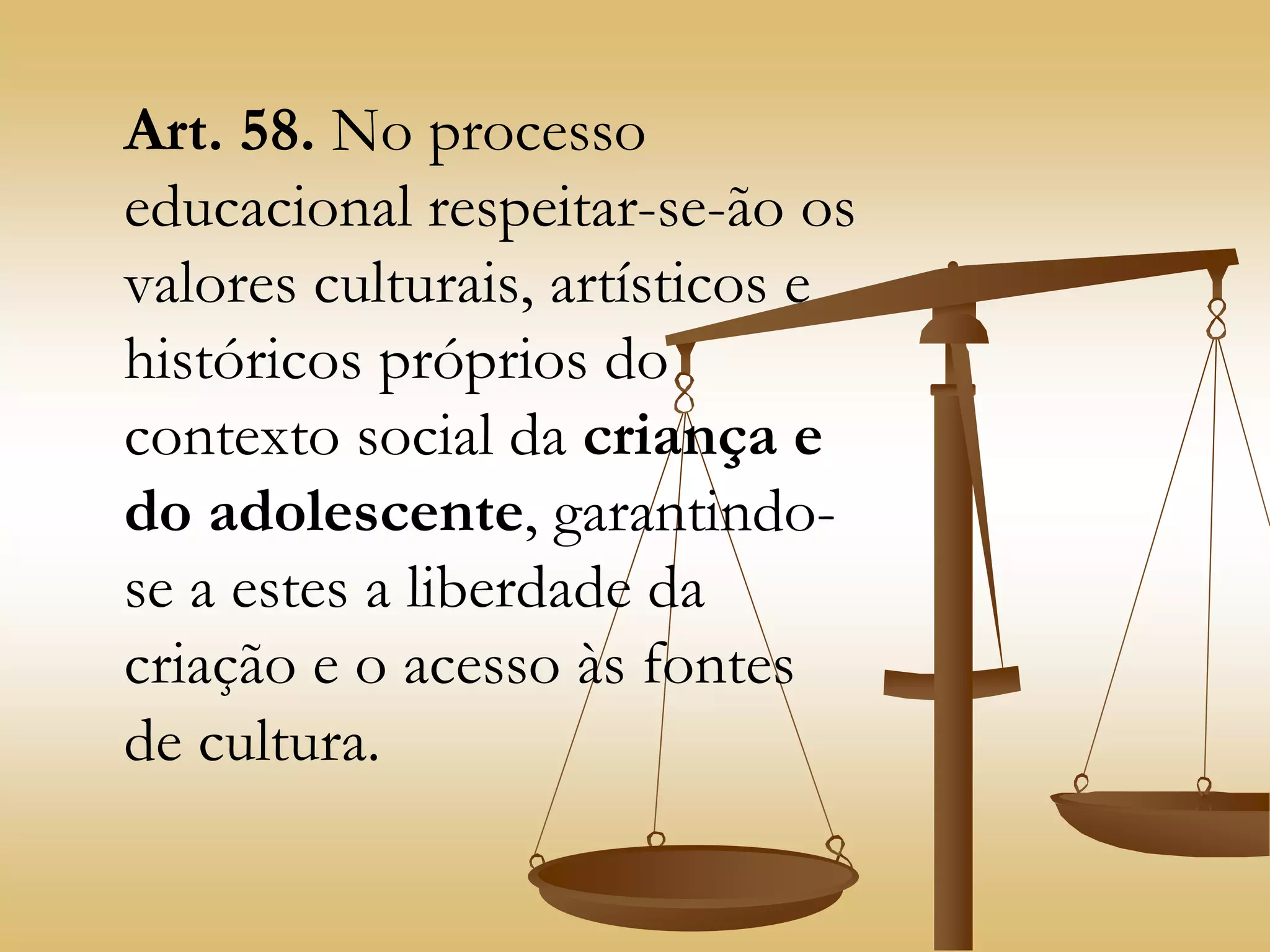 Art. 58. No processo
educacional respeitar-se-ão os
valores culturais, artísticos e
históricos próprios do
contexto social da criança e
do adolescente, garantindo-
se a estes a liberdade da
criação e o acesso às fontes
de cultura.
 