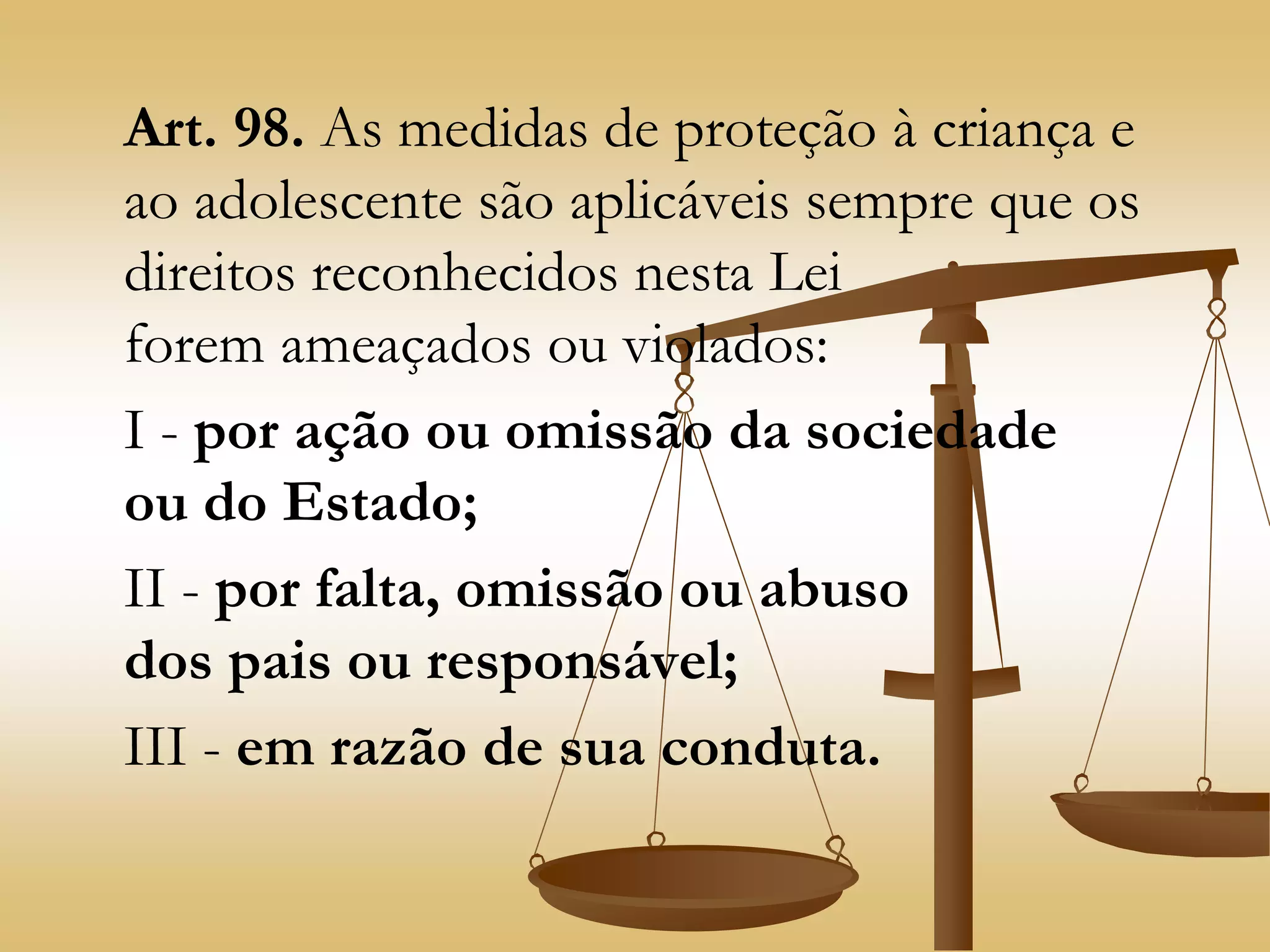 Art. 98. As medidas de proteção à criança e
ao adolescente são aplicáveis sempre que os
direitos reconhecidos nesta Lei
forem ameaçados ou violados:
I - por ação ou omissão da sociedade
ou do Estado;
II - por falta, omissão ou abuso
dos pais ou responsável;
III - em razão de sua conduta.
 
