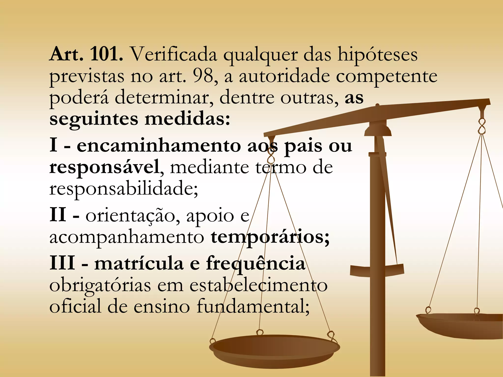 Art. 101. Verificada qualquer das hipóteses
previstas no art. 98, a autoridade competente
poderá determinar, dentre outras, as
seguintes medidas:
I - encaminhamento aos pais ou
responsável, mediante termo de
responsabilidade;
II - orientação, apoio e
acompanhamento temporários;
III - matrícula e frequência
obrigatórias em estabelecimento
oficial de ensino fundamental;
 