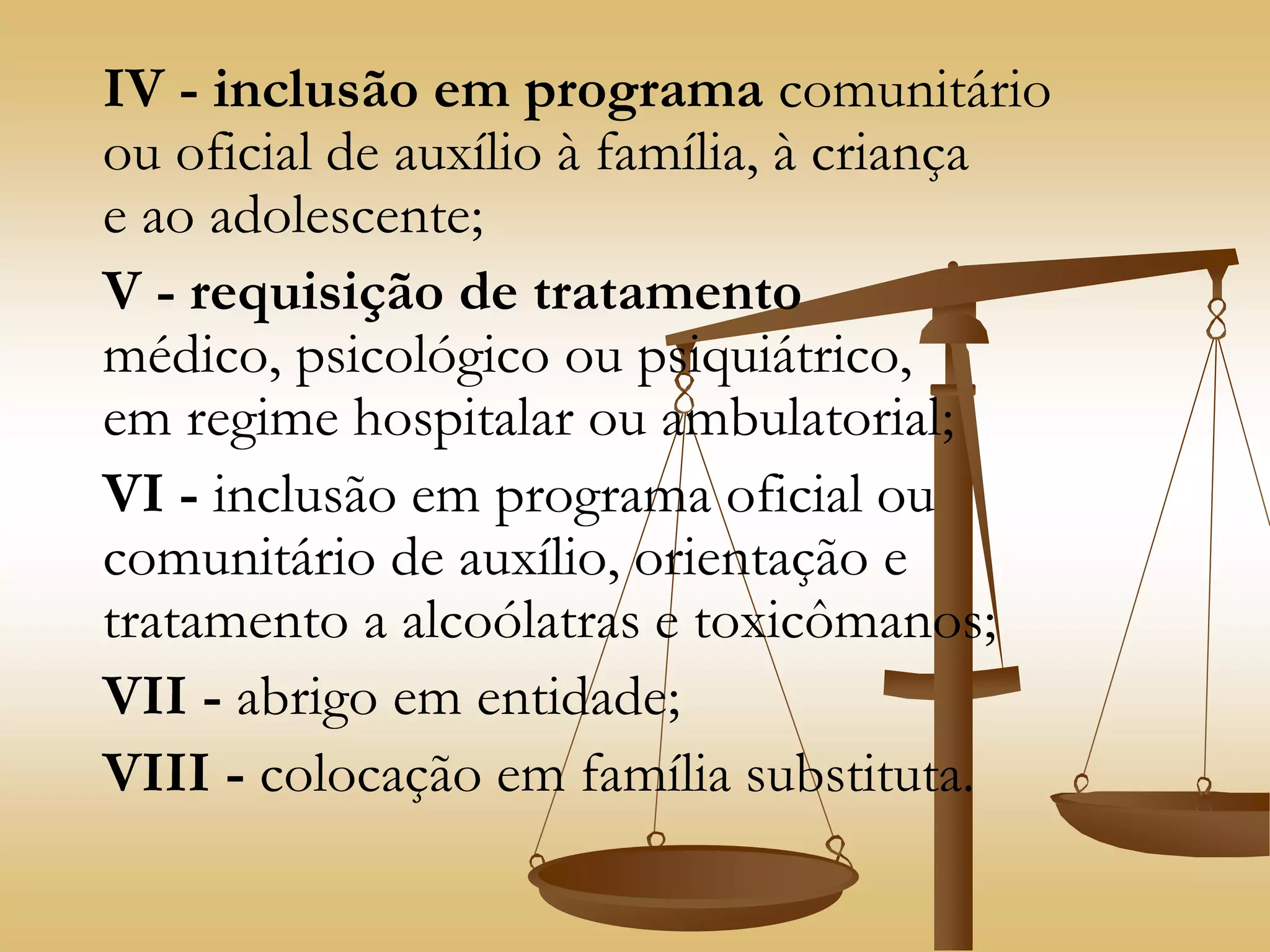 IV - inclusão em programa comunitário
ou oficial de auxílio à família, à criança
e ao adolescente;
V - requisição de tratamento
médico, psicológico ou psiquiátrico,
em regime hospitalar ou ambulatorial;
VI - inclusão em programa oficial ou
comunitário de auxílio, orientação e
tratamento a alcoólatras e toxicômanos;
VII - abrigo em entidade;
VIII - colocação em família substituta.
 