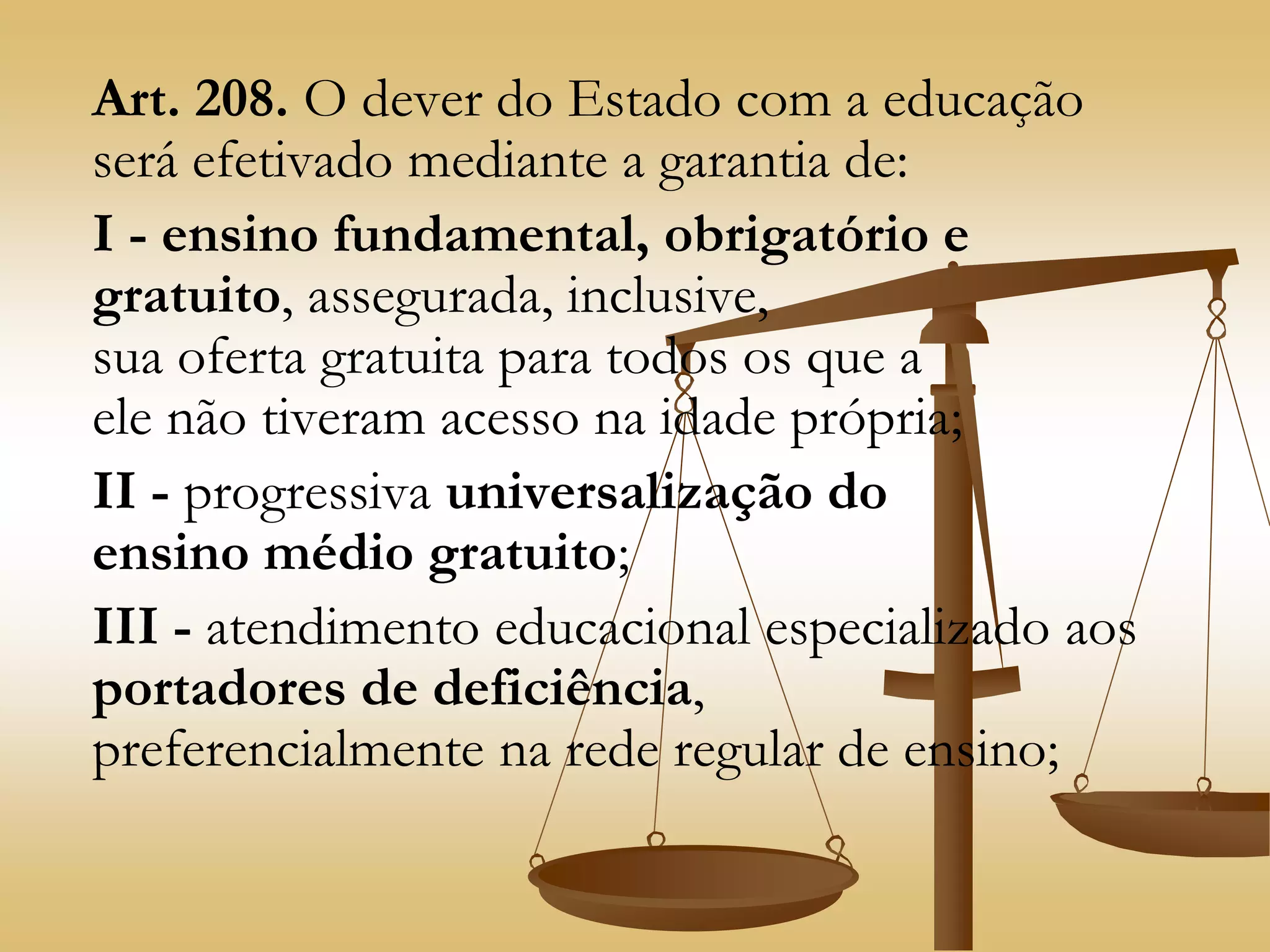 Art. 208. O dever do Estado com a educação
será efetivado mediante a garantia de:
I - ensino fundamental, obrigatório e
gratuito, assegurada, inclusive,
sua oferta gratuita para todos os que a
ele não tiveram acesso na idade própria;
II - progressiva universalização do
ensino médio gratuito;
III - atendimento educacional especializado aos
portadores de deficiência,
preferencialmente na rede regular de ensino;
 