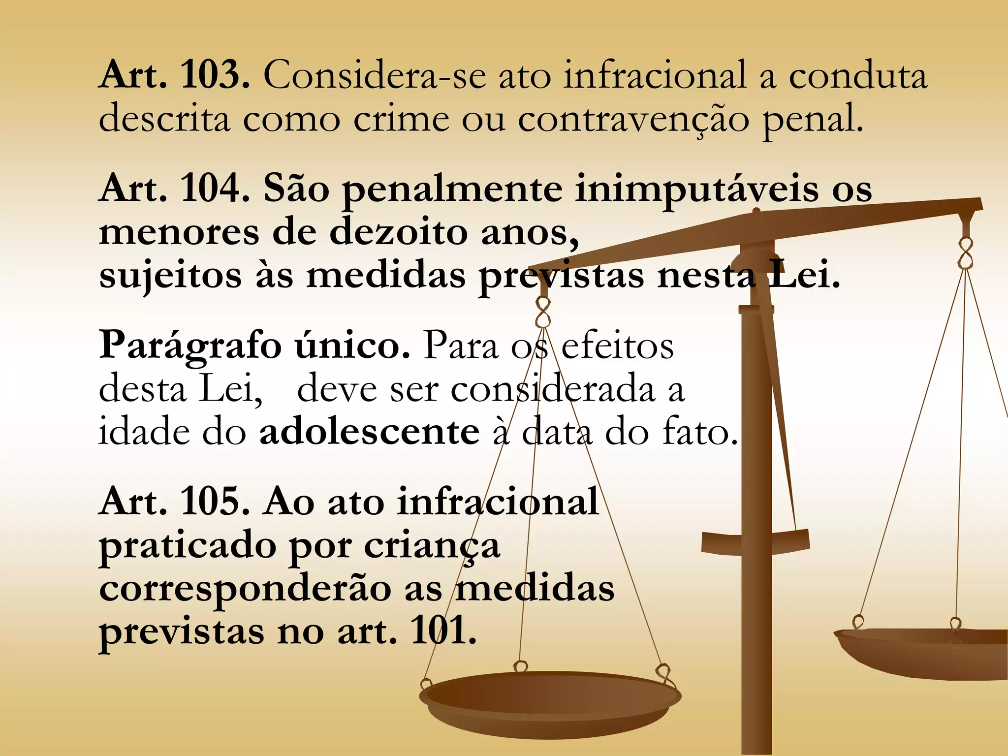 Art. 103. Considera-se ato infracional a conduta
descrita como crime ou contravenção penal.
Art. 104. São penalmente inimputáveis os
menores de dezoito anos,
sujeitos às medidas previstas nesta Lei.
Parágrafo único. Para os efeitos
desta Lei, deve ser considerada a
idade do adolescente à data do fato.
Art. 105. Ao ato infracional
praticado por criança
corresponderão as medidas
previstas no art. 101.
 