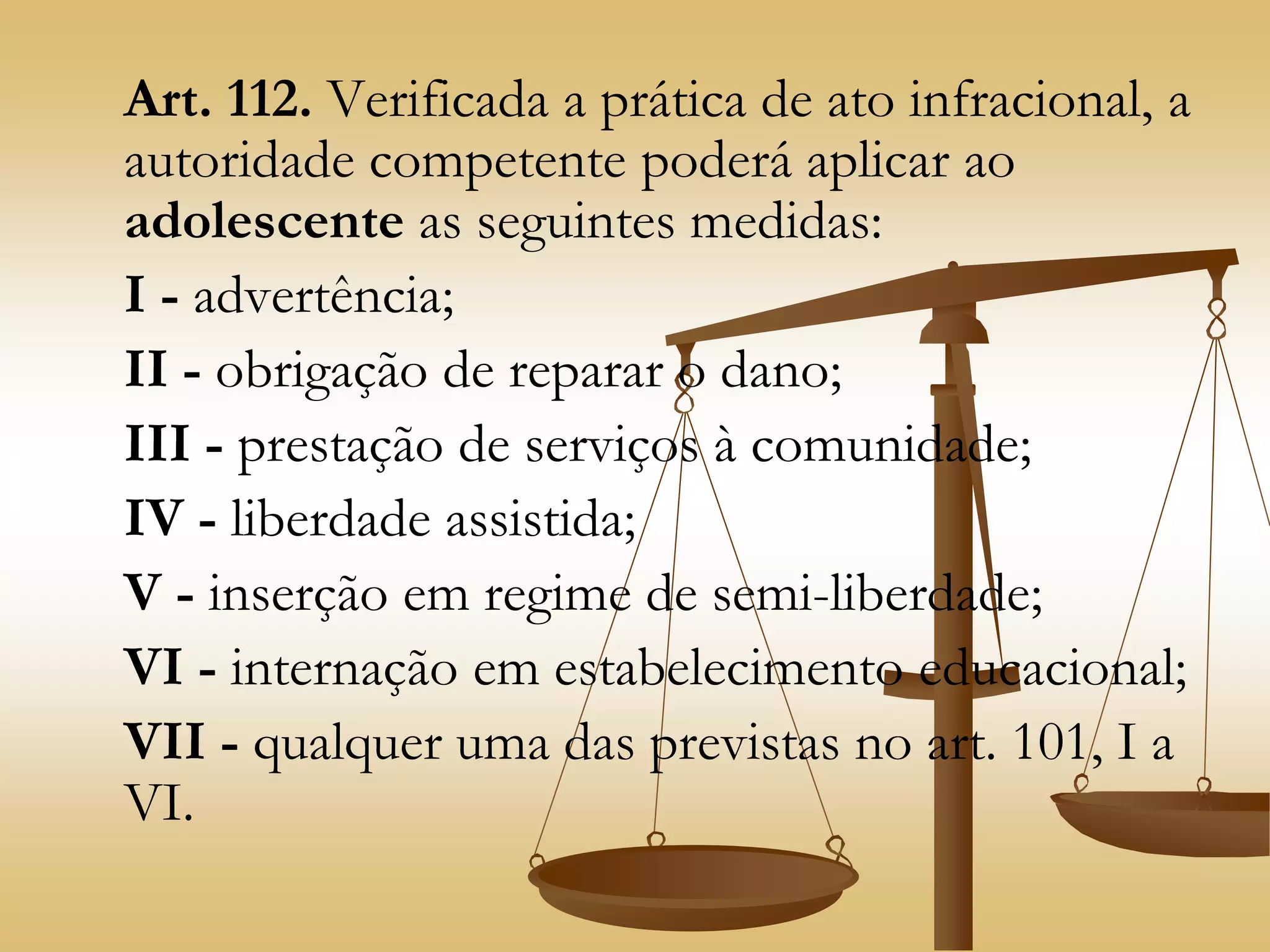 Art. 112. Verificada a prática de ato infracional, a
autoridade competente poderá aplicar ao
adolescente as seguintes medidas:
I - advertência;
II - obrigação de reparar o dano;
III - prestação de serviços à comunidade;
IV - liberdade assistida;
V - inserção em regime de semi-liberdade;
VI - internação em estabelecimento educacional;
VII - qualquer uma das previstas no art. 101, I a
VI.
 