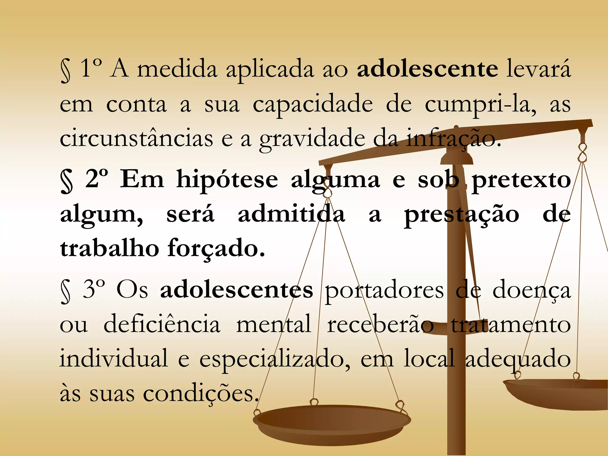 § 1º A medida aplicada ao adolescente levará
em conta a sua capacidade de cumpri-la, as
circunstâncias e a gravidade da infração.
§ 2º Em hipótese alguma e sob pretexto
algum, será admitida a prestação de
trabalho forçado.
§ 3º Os adolescentes portadores de doença
ou deficiência mental receberão tratamento
individual e especializado, em local adequado
às suas condições.
 