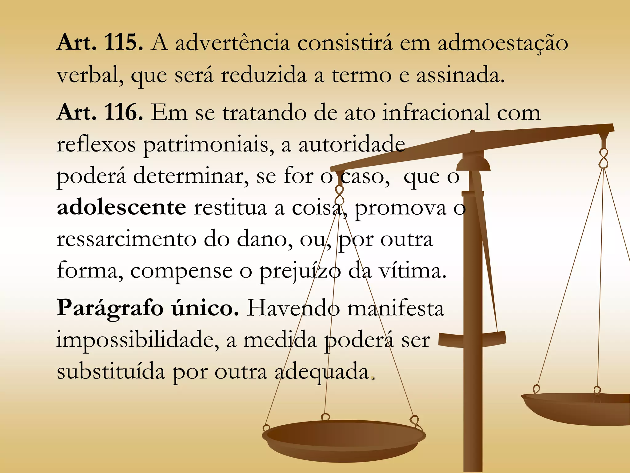 Art. 115. A advertência consistirá em admoestação
verbal, que será reduzida a termo e assinada.
Art. 116. Em se tratando de ato infracional com
reflexos patrimoniais, a autoridade
poderá determinar, se for o caso, que o
adolescente restitua a coisa, promova o
ressarcimento do dano, ou, por outra
forma, compense o prejuízo da vítima.
Parágrafo único. Havendo manifesta
impossibilidade, a medida poderá ser
substituída por outra adequada.
 