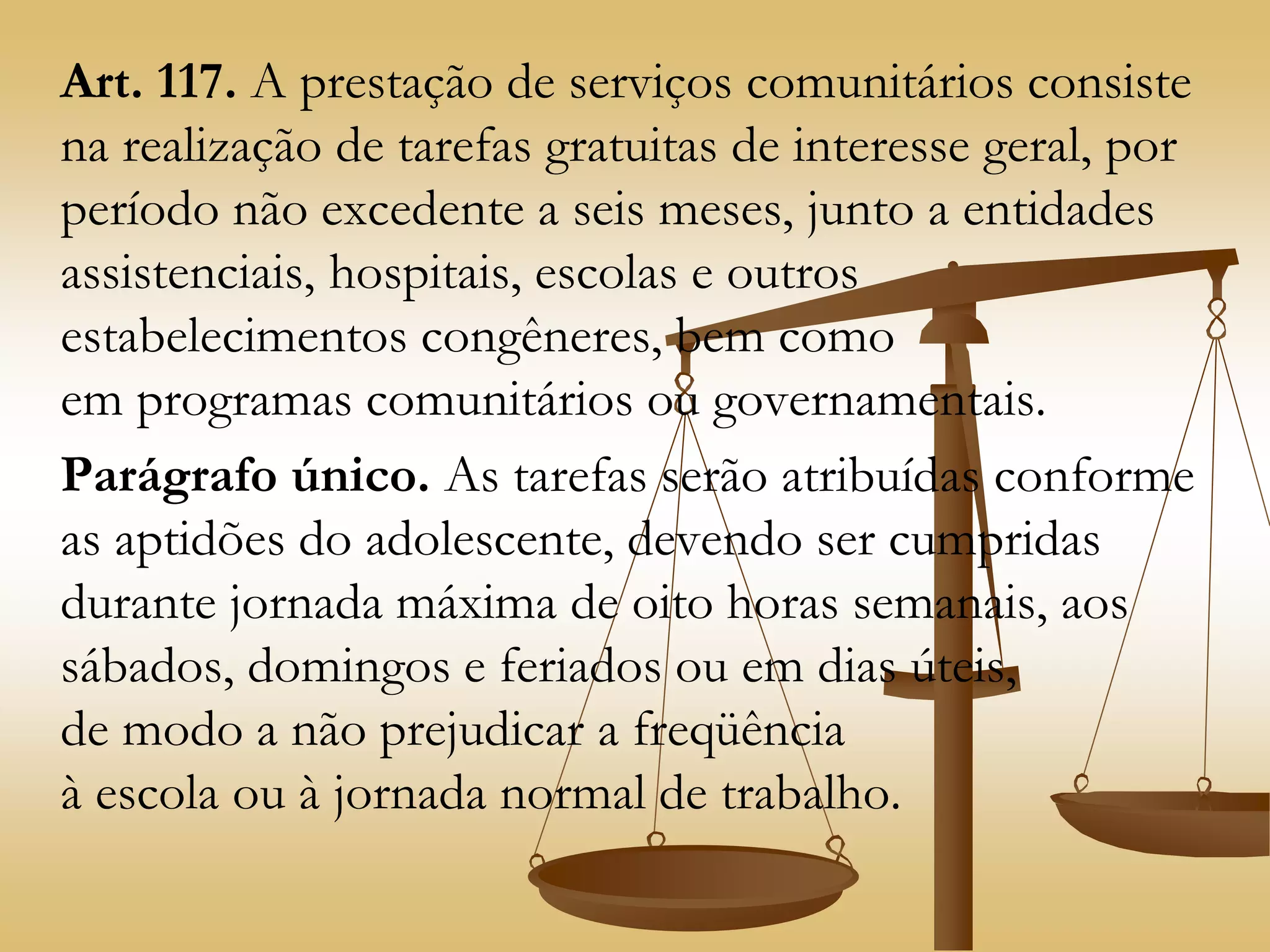 Art. 117. A prestação de serviços comunitários consiste
na realização de tarefas gratuitas de interesse geral, por
período não excedente a seis meses, junto a entidades
assistenciais, hospitais, escolas e outros
estabelecimentos congêneres, bem como
em programas comunitários ou governamentais.
Parágrafo único. As tarefas serão atribuídas conforme
as aptidões do adolescente, devendo ser cumpridas
durante jornada máxima de oito horas semanais, aos
sábados, domingos e feriados ou em dias úteis,
de modo a não prejudicar a freqüência
à escola ou à jornada normal de trabalho.
 