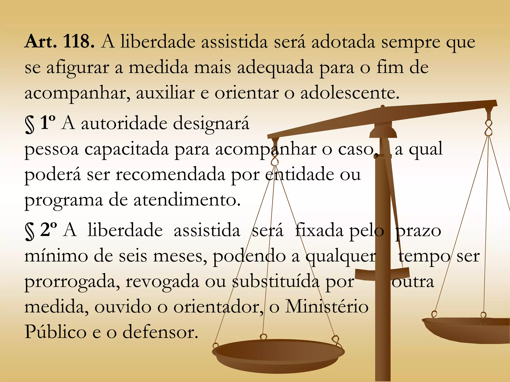 Art. 118. A liberdade assistida será adotada sempre que
se afigurar a medida mais adequada para o fim de
acompanhar, auxiliar e orientar o adolescente.
§ 1º A autoridade designará
pessoa capacitada para acompanhar o caso, a qual
poderá ser recomendada por entidade ou
programa de atendimento.
§ 2º A liberdade assistida será fixada pelo prazo
mínimo de seis meses, podendo a qualquer tempo ser
prorrogada, revogada ou substituída por outra
medida, ouvido o orientador, o Ministério
Público e o defensor.
 