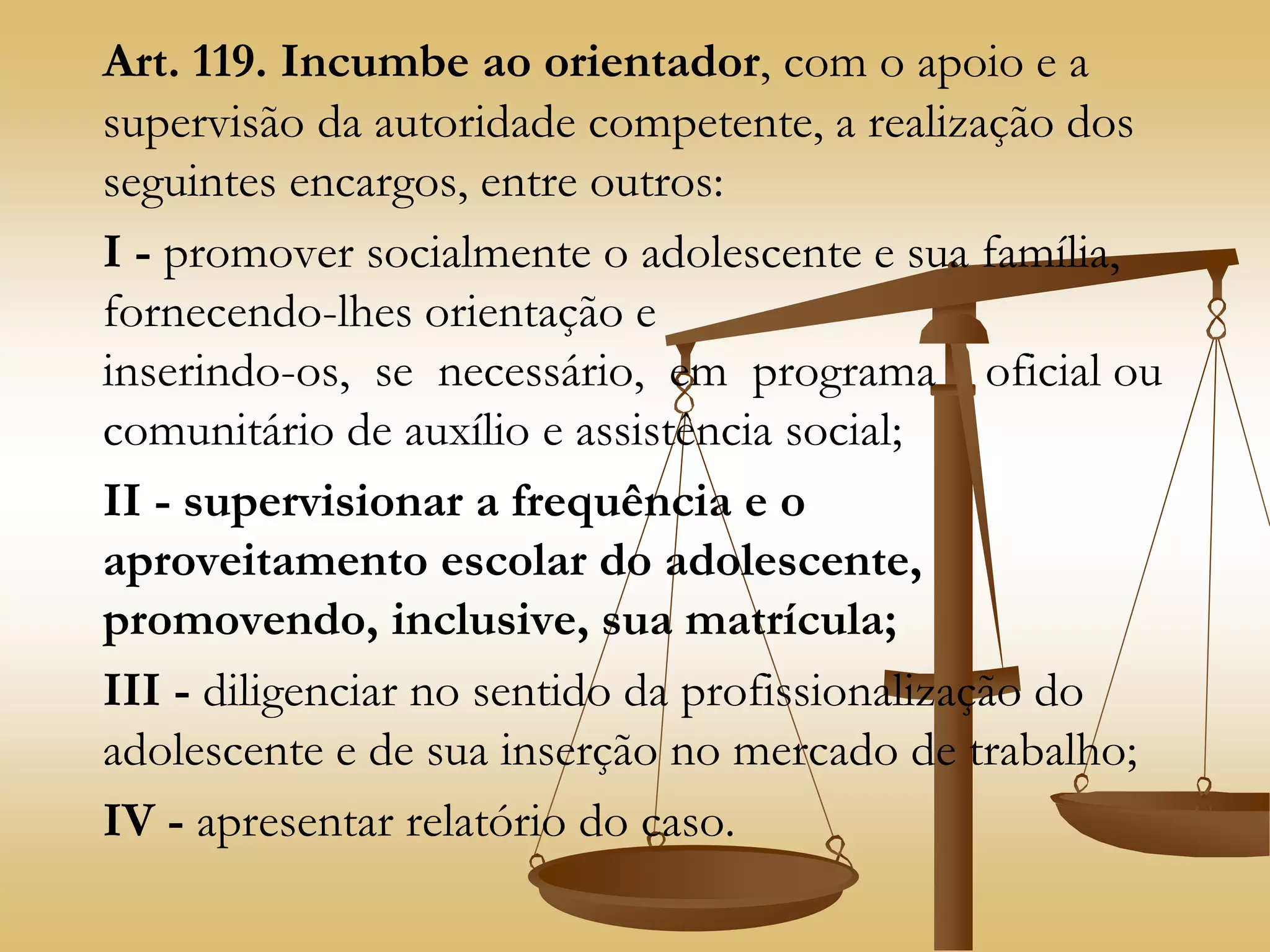 Art. 119. Incumbe ao orientador, com o apoio e a
supervisão da autoridade competente, a realização dos
seguintes encargos, entre outros:
I - promover socialmente o adolescente e sua família,
fornecendo-lhes orientação e
inserindo-os, se necessário, em programa oficial ou
comunitário de auxílio e assistência social;
II - supervisionar a frequência e o
aproveitamento escolar do adolescente,
promovendo, inclusive, sua matrícula;
III - diligenciar no sentido da profissionalização do
adolescente e de sua inserção no mercado de trabalho;
IV - apresentar relatório do caso.
 