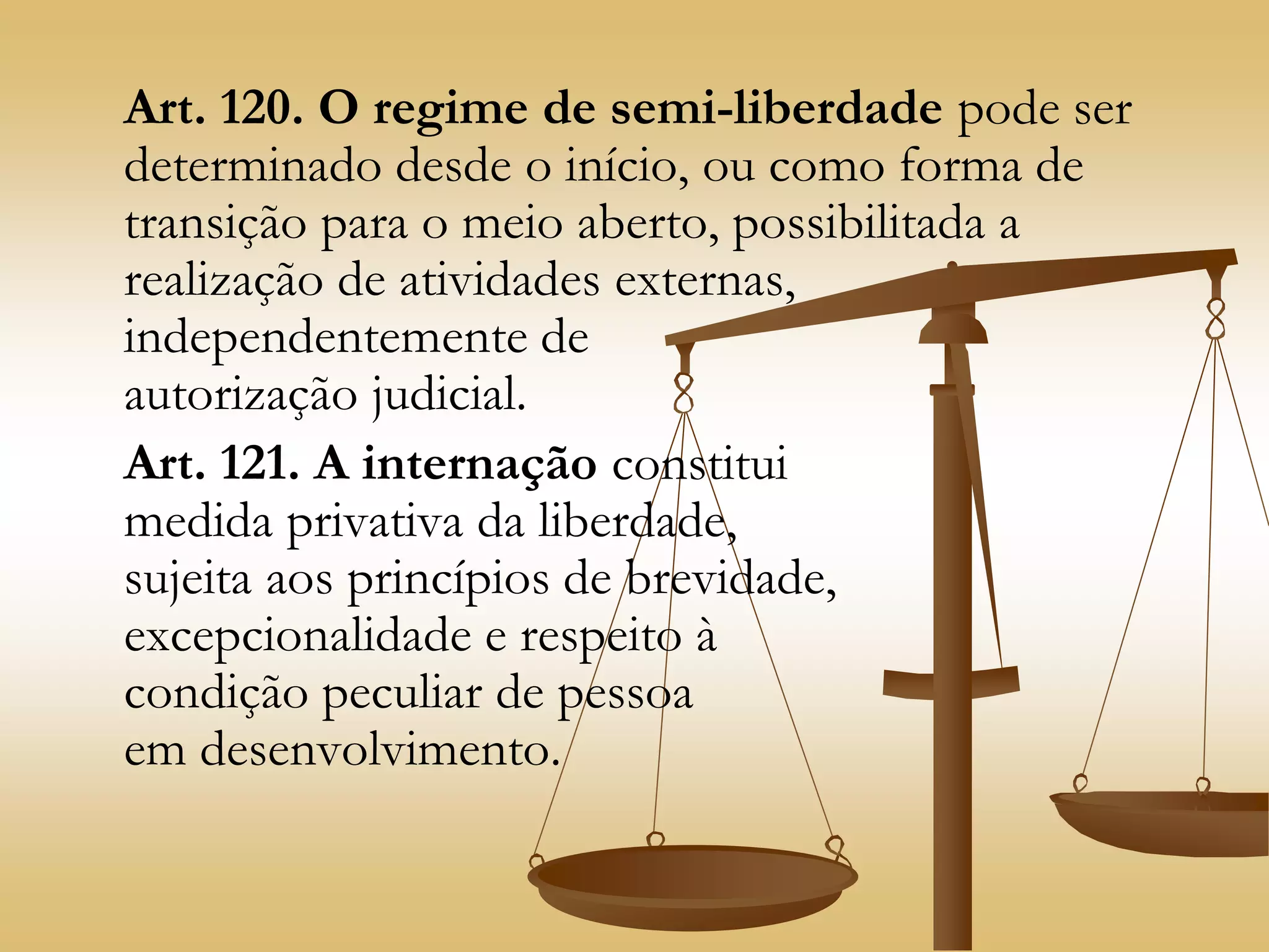 Art. 120. O regime de semi-liberdade pode ser
determinado desde o início, ou como forma de
transição para o meio aberto, possibilitada a
realização de atividades externas,
independentemente de
autorização judicial.
Art. 121. A internação constitui
medida privativa da liberdade,
sujeita aos princípios de brevidade,
excepcionalidade e respeito à
condição peculiar de pessoa
em desenvolvimento.
 
