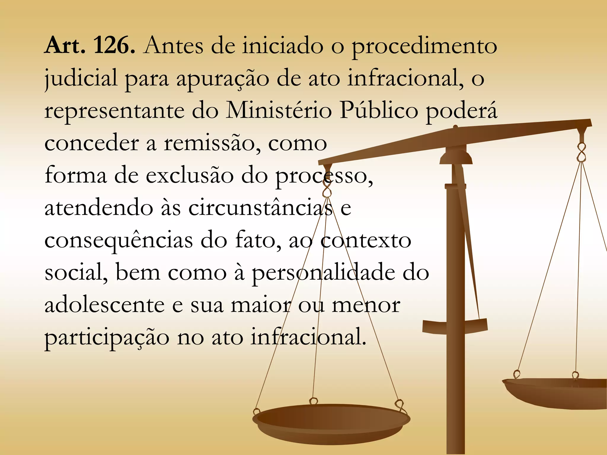 Art. 126. Antes de iniciado o procedimento
judicial para apuração de ato infracional, o
representante do Ministério Público poderá
conceder a remissão, como
forma de exclusão do processo,
atendendo às circunstâncias e
consequências do fato, ao contexto
social, bem como à personalidade do
adolescente e sua maior ou menor
participação no ato infracional.
 