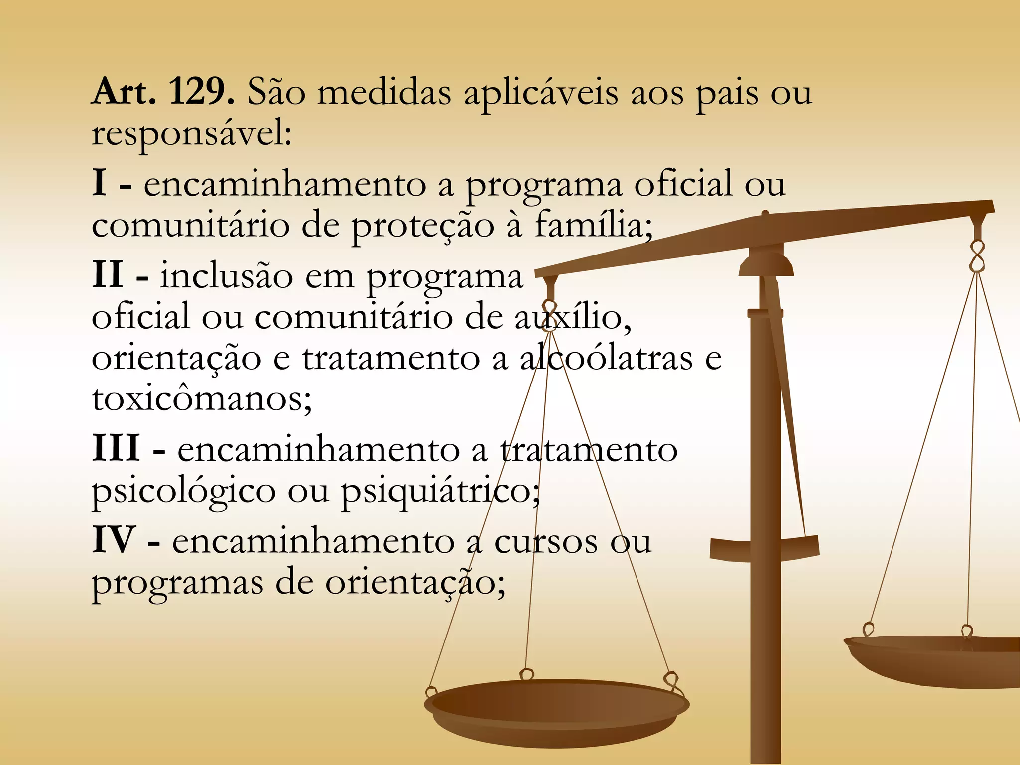 Art. 129. São medidas aplicáveis aos pais ou
responsável:
I - encaminhamento a programa oficial ou
comunitário de proteção à família;
II - inclusão em programa
oficial ou comunitário de auxílio,
orientação e tratamento a alcoólatras e
toxicômanos;
III - encaminhamento a tratamento
psicológico ou psiquiátrico;
IV - encaminhamento a cursos ou
programas de orientação;
 