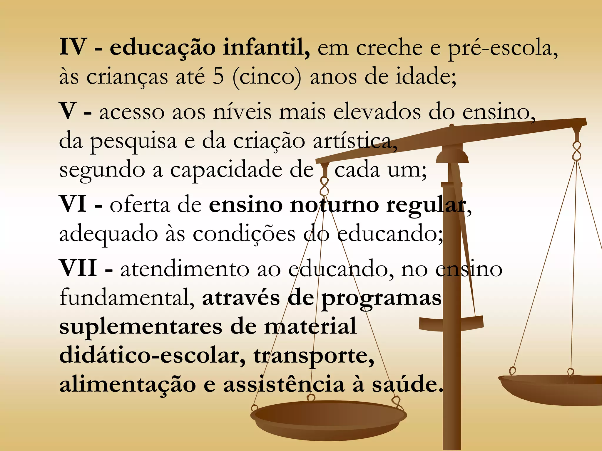 IV - educação infantil, em creche e pré-escola,
às crianças até 5 (cinco) anos de idade;
V - acesso aos níveis mais elevados do ensino,
da pesquisa e da criação artística,
segundo a capacidade de cada um;
VI - oferta de ensino noturno regular,
adequado às condições do educando;
VII - atendimento ao educando, no ensino
fundamental, através de programas
suplementares de material
didático-escolar, transporte,
alimentação e assistência à saúde.
 