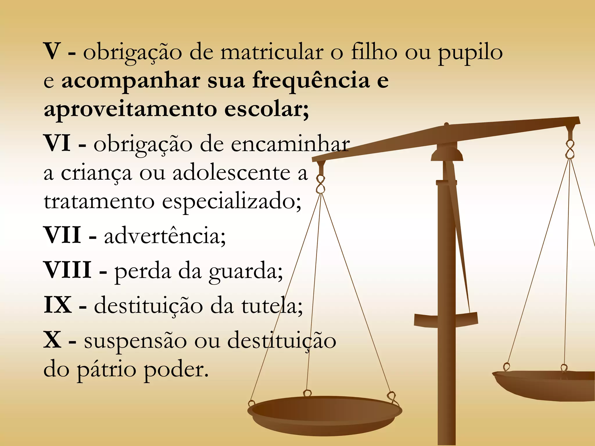 V - obrigação de matricular o filho ou pupilo
e acompanhar sua frequência e
aproveitamento escolar;
VI - obrigação de encaminhar
a criança ou adolescente a
tratamento especializado;
VII - advertência;
VIII - perda da guarda;
IX - destituição da tutela;
X - suspensão ou destituição
do pátrio poder.
 